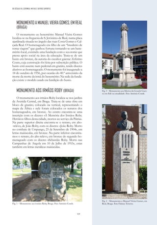 329
DO SÉCULO XX | CERÂMICA, METAIS E OUTROS SUPORTES
MONUMENTO A MANUEL VIEIRA GOMES, EM REAL
(BRAGA)
O monumento ao benemérito Manuel Vieira Gomes
localiza-se na freguesia de S. Jerónimo de Real, numa placa
ajardinada situada no ângulo das ruas Costa Gomes e Cal-
çada Real. O homenageado era filho de um “brasileiro de
torna viagem” que ganhou fortuna tornando-se um bene-
mérito local, existindo uma fundação com o seu nome que
presta apoio social na área da educação. Trata-se de um
busto em bronze, da autoria do escultor gaiense Zeferino
Couto, cuja construção foi feita por subscrição pública. O
busto está assente num pedestal em granito, tendo dizeres
alusivos ao homenageado. O monumento foi inaugurado a
14 de outubro de 1956, por ocasião do 40.º aniversário da
morte da morte da irmã do benemérito. Na sede da funda-
ção existe o modelo usado na fundição do busto.
MONUMENTO AOS IRMÃOS ROBY (BRAGA)
O monumento aos irmãos Roby localiza-se nos jardins
da Avenida Central, em Braga. Trata-se de uma obra em
bloco de granito, colocado na vertical, representando o
mapa da África e nele foram colocados os retratos dos
homenageados, em bronze. Ao centro encontra-se uma
inscrição com os dizeres «À Memória dos Irmãos Roby.
Heróicos filhos desta cidade, mortos ao serviço da Pátria».
Na parte superior direita encontra-se o retrato, em alto-
-relevo, de João Roby, com os dizeres: «João Roby. Morto
no combate de Umpungo, 25 de Setembro de 1904», em
letras maiúsculas, em bronze. Na parte inferior encontra-
mos o retrato, do alto-relevo, em bronze do segundo ho-
menageado com os dizeres «Sebastião Roby. Morto nas
Campanhas de Angola em 10 de Julho de 1915», estas
também em letras metálicas maiúsculas.
Fig. 3 – Monumento aos Mortos da Grande Guer-
ra em Fafe na atualidade. Foto António Conde.
Fig. 4 – Monumento a Manuel Vieira Gomes, em
Real, Braga. Foto Fátima Teixeira
Fig. 5 – Monumento aos irmãos Roby, Braga. Foto António Conde.
 