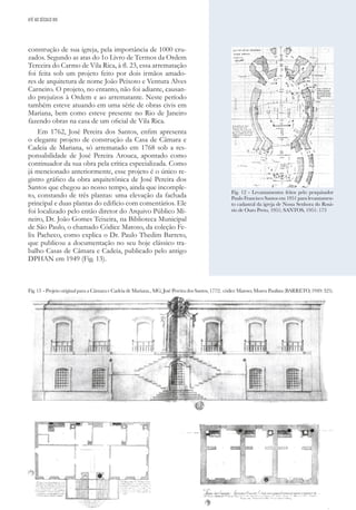 33
construção de sua igreja, pela importância de 1000 cru-
zados. Segundo as atas do 1o Livro de Termos da Ordem
Terceira do Carmo de Vila Rica, à fl. 23, essa arrematação
foi feita sob um projeto feito por dois irmãos amado-
res de arquitetura de nome João Peixoto e Ventura Alves
Carneiro. O projeto, no entanto, não foi adiante, causan-
do prejuízos à Ordem e ao arrematante. Neste período
também esteve atuando em uma série de obras civis em
Mariana, bem como esteve presente no Rio de Janeiro
fazendo obras na casa de um oficial de Vila Rica.
Em 1762, José Pereira dos Santos, enfim apresenta
o elegante projeto de construção da Casa de Câmara e
Cadeia de Mariana, só arrematado em 1768 sob a res-
ponsabilidade de José Pereira Arouca, apontado como
continuador da sua obra pela crítica especializada. Como
já mencionado anteriormente, esse projeto é o único re-
gistro gráfico da obra arquitetônica de José Pereira dos
Santos que chegou ao nosso tempo, ainda que incomple-
to, constando de três plantas: uma elevação da fachada
principal e duas plantas do edifício com comentários. Ele
foi localizado pelo então diretor do Arquivo Público Mi-
neiro, Dr. João Gomes Teixeira, na Biblioteca Municipal
de São Paulo, o chamado Códice Matoso, da coleção Fe-
lix Pacheco, como explica o Dr. Paulo Thedim Barreto,
que publicou a documentação no seu hoje clássico tra-
balho Casas de Câmara e Cadeia, publicado pelo antigo
DPHAN em 1949 (Fig. 13).
Fig. 12 - Levantamentos feitos pelo pesquisador
Paulo Francisco Santos em 1951 para levantamen-
to cadastral da igreja de Nossa Senhora do Rosá-
rio de Ouro Preto, 1951; SANTOS, 1951: 173
Fig. 13 - Projeto original para a Câmara e Cadeia de Mariana., MG; José Pereira dos Santos, 1772; códice Matoso; Museu Paulista (BARRETO, 1949: 325).
ATÉ AO SÉCULO XIX
 
