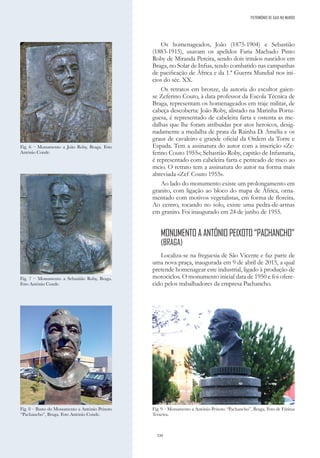 330
PATRIMÓNIO DE GAIA NO MUNDO
Os homenageados, João (1875-1904) e Sebastião
(1883-1915), usavam os apelidos Faria Machado Pinto
Roby de Miranda Pereira, sendo dois irmãos nascidos em
Braga, no Solar de Infias, tendo combatido nas campanhas
de pacificação de África e da 1.ª Guerra Mundial nos iní-
cios do séc. XX.
Os retratos em bronze, da autoria do escultor gaien-
se Zeferino Couto, à data professor da Escola Técnica de
Braga, representam os homenageados em traje militar, de
cabeça descoberta: João Roby, alistado na Marinha Portu-
guesa, é representado de cabeleira farta e ostenta as me-
dalhas que lhe foram atribuídas por atos heroicos, desig-
nadamente a medalha de prata da Rainha D. Amélia e os
graus de cavaleiro e grande oficial da Ordem da Torre e
Espada. Tem a assinatura do autor com a inscrição «Ze-
ferino Couto 1955»; Sebastião Roby, capitão de Infantaria,
é representado com cabeleira farta e penteado de risco ao
meio. O retrato tem a assinatura do autor na forma mais
abreviada «Zef Couto 1955».
Ao lado do monumento existe um prolongamento em
granito, com ligação ao bloco do mapa de África, orna-
mentado com motivos vegetalistas, em forma de floreira.
Ao centro, tocando no solo, existe uma pedra-de-armas
em granito. Foi inaugurado em 24 de junho de 1955.
MONUMENTO A ANTÓNIO PEIXOTO “PACHANCHO”
(BRAGA)
Localiza-se na freguesia de São Vicente e faz parte de
uma nova praça, inaugurada em 9 de abril de 2015, a qual
pretende homenagear este industrial, ligado à produção de
motociclos. O monumento inicial data de 1950 e foi ofere-
cido pelos trabalhadores da empresa Pachancho.
Fig. 6 – Monumento a João Roby, Braga. Foto
António Conde.
Fig. 7 – Monumento a Sebastião Roby, Braga.
Foto António Conde.
Fig. 8 – Busto do Monumento a António Peixoto
“Pachancho”, Braga. Foto António Conde.
Fig. 9 – Monumento a António Peixoto “Pachancho”, Braga. Foto de Fátima
Teixeira.
 