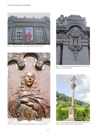 331
DO SÉCULO XX | CERÂMICA, METAIS E OUTROS SUPORTES
Fig. 10 – Fachada do Teatro Circo, Braga. Foto António Conde.
Fig. 11 – Máscara da Comédia na fachada do Teatro Circo,
Braga. Foto António Conde.
Fig. 13 – Nossa Senhora da Conceição, Cruzeiro dos Cente-
nários, Amares, Caldelas. Foto: António Conde.
Fig. 12 – Nossa Senhora da Conceição, Caldelas. Foto: António Conde.
 
