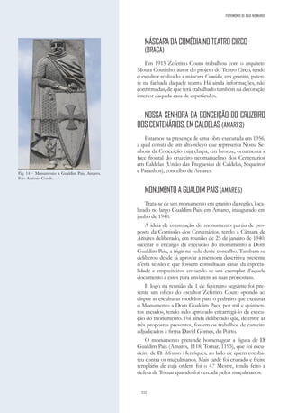 332
PATRIMÓNIO DE GAIA NO MUNDO
MÁSCARA DA COMÉDIA NO TEATRO CIRCO
(BRAGA)
Em 1915 Zeferino Couto trabalhou com o arquiteto
Moura Coutinho, autor do projeto do Teatro Circo, tendo
o escultor realizado a máscara Comédia, em granito, paten-
te na fachada daquele teatro. Há ainda informações, não
confirmadas, de que terá trabalhado também na decoração
interior daquela casa de espetáculos.
NOSSA SENHORA DA CONCEIÇÃO DO CRUZEIRO
DOS CENTENÁRIOS, EM CALDELAS (AMARES)
Estamos na presença de uma obra executada em 1956,
a qual consta de um alto-relevo que representa Nossa Se-
nhora da Conceição cuja chapa, em bronze, ornamenta a
face frontal do cruzeiro neomanuelino dos Centenários
em Caldelas (União das Freguesias de Caldelas, Sequeiros
e Paranhos), concelho de Amares.
MONUMENTO A GUALDIM PAIS (AMARES)
Trata-se de um monumento em granito da região, loca-
lizado no largo Gualdim Pais, em Amares, inaugurado em
junho de 1940.
A ideia de construção do monumento partiu de pro-
posta da Comissão dos Centenários, tendo a Câmara de
Amares deliberado, em reunião de 25 de janeiro de 1940,
«aceitar o encargo da execução do monumento a Dom
Gualdim Pais, a irigir na sede deste concelho. Tambem se
deliberou desde já aprovar a memoria descritiva presente
n’esta sessão e que fossem consultadas casas da especia-
lidade e empreiteiros enviando-se um exemplar d’aquele
documento a estes para enviarem as suas propostas».
E logo na reunião de 1 de fevereiro seguinte foi pre-
sente um ofício do escultor Zeferino Couto «pondo ao
dispor as esculturas modelos para o pedreiro que executar
o Monumento a Dom Gualdim Paes, por mil e quinhen-
tos escudo», tendo sido aprovado encarregá-lo da execu-
ção do monumento. Foi ainda deliberado que, de entre as
três propostas presentes, fossem os trabalhos de canteiro
adjudicados à firma David Gomes, do Porto.
O monumento pretende homenagear a figura de D.
Gualdim Pais (Amares, 1118; Tomar, 1195), que foi escu-
deiro de D. Afonso Henriques, ao lado de quem comba-
teu contra os muçulmanos. Mais tarde foi cruzado e freire
templário de cuja ordem foi o 4.º Mestre, tendo feito a
defesa de Tomar quando foi cercada pelos muçulmanos.
Fig. 14 – Monumento a Gualdim Pais, Amares.
Foto António Conde.
 