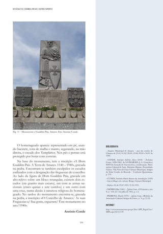 333
DO SÉCULO XX | CERÂMICA, METAIS E OUTROS SUPORTES
O homenageado aparece representado em pé, usan-
do bacinete, cota de malha e manto, segurando, na mão
direita, o escudo dos Templários. Nos pés e pernas está
protegido por botas com correias.
Na base do monumento, tem a inscrição «A Dom
Gualdim Pais. A Terra de Amares. 1140 – 1940», gravada
na pedra. Encontram-se também esculpidos os escudos
estilizados com a designação das freguesias do concelho.
Ao lado da figura de Dom Gualdim Pais, gravada em
alto-relevo sobre um bloco retangular, existem dois es-
cudos (em granito mais escuro), um com as armas na-
cionais (cinco quinas e sete castelos) e um outro com
uma cruz, numa alusão à natureza religiosa do homena-
geado. No tardoz do monumento encontra-se, gravada
na pedra, a inscrição: «O Concelho de Amares/ As suas
Freguezias a/ Sua gente, ergueram/ Êste monumento no
ano/1940».
António Conde
Fig. 15 – Monumento a Gualdim Pais, Amares. Foto António Conde.
BIBLIOGRAFIA
- Arquivo Municipal de Amares – atas das sessões de
Câmara de 25.01; 01.02; 28.03; 25.04; 09.05 e 04.07 de
1940.
- CONDE, António Adérito Alves (2018) – Zeferino
Couto (1890-1982). In GUIMARÃES, J. A. Gonçalves;
SOUSA, Gonçalo de Vasconcelos e, coordenação - Patri-
mónio Cultural de Gaia. Património Humano: Personalidades
Gaienses. Vila Nova de Gaia: Câmara Municipal, Amigos
do Solar Condes de Resende – Confraria Queirosiana,
p. 233.
- CUNHA, António Maria Santos da, introdução (1959)
- Guia de Braga: arte e turismo. Braga, Câmara Municipal.
- Desforço (O) de 23.07.1931; 21.05.1931.
- OSÓRIO, Rui (1965) – Zeferino Couto, «O Gaiense», ano
V
, n.º 104, de 1 de julho de 1965, p. 1-3.
- PEDROSA, David (1979) – Zeferino Couto. «Boletim da
Associação Cultural Amigos de Gaia», n.º 6, p. 21-23.
INTERNET
http://www.monumentos.gov.pt/Site/APP_PagesUser/
SIPA.aspx?id=21749
 