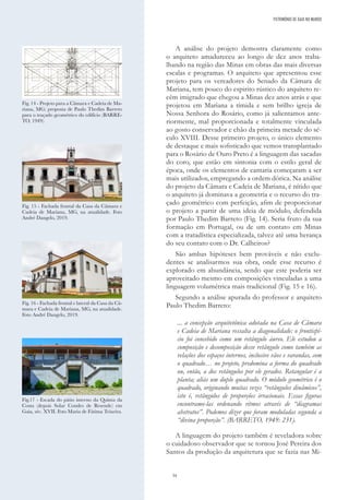 34
A análise do projeto demostra claramente como
o arquiteto amadureceu ao longo de dez anos traba-
lhando na região das Minas em obras das mais diversas
escalas e programas. O arquiteto que apresentou esse
projeto para os vereadores do Senado da Câmara de
Mariana, tem pouco do espirito rústico do arquiteto re-
cém imigrado que chegou a Minas dez anos atrás e que
projetou em Mariana a tímida e sem brilho igreja de
Nossa Senhora do Rosário, como já salientamos ante-
riormente, mal proporcionada e totalmente vinculada
ao gosto conservador e chão da primeira metade do sé-
culo XVIII. Desse primeiro projeto, o único elemento
de destaque e mais sofisticado que vemos transplantado
para o Rosário de Ouro Preto é a linguagem das sacadas
do coro, que estão em sintonia com o estilo geral de
época, onde os elementos de cantaria começaram a ser
mais utilizados, empregando a ordem dórica. Na análise
do projeto da Câmara e Cadeia de Mariana, é nítido que
o arquiteto já dominava a geometria e o recurso do tra-
çado geométrico com perfeição, afim de proporcionar
o projeto a partir de uma ideia de módulo, defendida
por Paulo Thedim Barreto (Fig. 14). Seria fruto da sua
formação em Portugal, ou de um contato em Minas
com a tratadística especializada, talvez até uma herança
do seu contato com o Dr. Calheiros?
São ambas hipóteses bem prováveis e não exclu-
dentes se analisarmos sua obra, onde esse recurso é
explorado em abundância, sendo que este poderia ser
aproveitado mesmo em composições vinculadas a uma
linguagem volumétrica mais tradicional (Fig. 15 e 16).
Segundo a análise apurada do professor e arquiteto
Paulo Thedim Barreto:
... a concepção arquitetônica adotada na Casa de Câmara
e Cadeia de Mariana ressalta a diagonalidade: o frontispí-
cio foi concebido como um retângulo áureo. Ele estudou a
composição e decomposição desse retângulo como também as
relações dos espaços internos, inclusive vãos e varandas, com
o quadrado… no projeto, predomina a forma do quadrado
ou, então, a dos retângulos por ele gerados. Retangular é a
planta; aliás um duplo quadrado. O módulo geométrico é o
quadrado, originando muitas vezes “retângulos dinâmicos”,
isto é, retângulos de proporções irracionais. Essas figuras
encontramo-las ordenando ritmos através de “diagramas
abstratos”. Podemos dizer que foram moduladas segunda a
“divina proporção”. (BARRETO, 1949: 231).
A linguagem do projeto também é reveladora sobre
o cuidadoso observador que se tornou José Pereira dos
Santos da produção da arquitetura que se fazia nas Mi-
Fig. 14 - Projeto para a Câmara e Cadeia de Ma-
riana, MG; proposta de Paulo Thedim Barreto
para o traçado geométrico do edifício (BARRE-
TO, 1949).
Fig. 15 - Fachada frontal da Casa da Câmara e
Cadeia de Mariana, MG, na atualidade. Foto
André Dangelo, 2019.
Fig. 16 - Fachada frontal e lateral da Casa da Câ-
mara e Cadeia de Mariana, MG, na atualidade.
Foto André Dangelo, 2019.
Fig.17 - Escada do pátio interno da Quinta da
Costa (depois Solar Condes de Resende) em
Gaia, séc. XVII. Foto Maria de Fátima Teixeira.
PATRIMÓNIO DE GAIA NO MUNDO
 