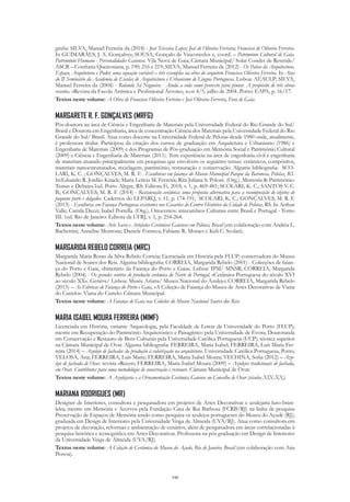 340
grafia: SILVA, Manuel Ferreira da (2018) - José Teixeira Lopes; José de Oliveira Ferreira; Francisco de Oliveira Ferreira.
In GUIMARÂES, J. A. Gonçalves; SOUSA, Gonçalo de Vasconcelos e, coord. – Património Cultural de Gaia.
Património Humano - Personalidades Gaienses. Vila Nova de Gaia; Câmara Municipal/ Solar Condes de Resende/
ASCR – Confraria Queirosiana, p. 190; 216 e 219; SILVA, Manuel Ferreira da (2012) - Os Palcos da Arquitectura.
Espaço, Arquitetura e Poder, uma equação variável – três exemplos na obra do arquiteto Francisco Oliveira Ferreira. In Atas
do II Seminário da Academia de Escolas de Arquitectura e Urbanismo de Língua Portuguesa. Lisboa: AEAULP; SILVA,
Manuel Ferreira da (2004) - Rolando Sá Nogueira - Ainda a vida como pretexto para pintar. A propósito de três obras
recentes. «Revista da Escola Artística e Profissional Árvore», n.os 4/5, julho de 2004. Porto: EAPA, p. 16/17.
Textos neste volume: A Obra de Francisco Oliveira Ferreira e José Oliveira Ferreira, Fora de Gaia.
MARGARETE R. F. GONÇALVES (MRFG)
Pós-doutora na área de Ciência e Engenharia de Materiais pela Universidade Federal do Rio Grande do Sul/
Brasil e Doutora em Engenharia, área de concentração Ciência dos Materiais pela Universidade Federal do Rio
Grande do Sul/ Brasil. Atua como docente na Universidade Federal de Pelotas desde 1980 onde, atualmente,
é professora titular. Participou da criação dos cursos de graduação em Arquitetura e Urbanismo (1986) e
Engenharia de Materiais (2009) e dos Programas de Pós-graduação em Memória Social e Patrimônio Cultural
(2009) e Ciência e Engenharia de Materiais (2011). Tem experiência na área de engenharia civil e engenharia
de materiais atuando principalmente em pesquisas que envolvem os seguintes temas: cerâmicos, compósitos,
materiais nanoestruturados, reciclagem, patrimônio, restauração e conservação. Alguma bibliografia: SCO-
LARI, K. C. ; GONÇALVES, M. R. F. . Esculturas em faiança do Museu Municipal Parque da Baronesa, Pelotas, RS.
In:Eduardo R. Jordão Knack; Maria Letícia M. Ferreira; Rita Juliana S. Poloni. (Org.). Memória & Patrimônio.
Temas e Debates.1ed. Porto Alegre, RS: Editora Fi, 2018, v. 1, p. 469-481; SCOLARI, K. C.; SANTOS V. C.
B.; GONÇALVES, M. R. F. (2014) - Restauração cerâmica: uma proposta alternativa para a recomposição de objetos de
pequeno porte e delgados. Cadernos do LEPARQ, v. 11, p. 174-191; SCOLARI, K. C.; GONÇALVES, M. R. F.
(2013) - Esculturas em Faiança Portuguesa existentes nos Casarões do Centro Histórico da Cidade de Pelotas, RS. In Arthur
Valle; Camila Dazzi; Isabel Portella. (Org.). Oitocentos: intecambios Culturais entre Brasil e Portugal - Tomo
III. 1ed. Rio de Janeiro: Editora da UFRJ, v. 1, p. 254-264.
Textos neste volume: Arte Sacra e Artefatos Cerâmicos Gaienses em Pelotas, Brasil (em colaboração com Andréa L.
Bachettini; Annelise Montone; Daniele Fonseca; Fabiane R. Moraes e Keli C. Scolari).
MARGARIDA REBELO CORREIA (MRC)
Margarida Maria Rosas da Silva Rebelo Correia; Licenciada em História pela FLUP; conservadora do Museu
Nacional de Soares dos Reis. Alguma bibliografia: CORREIA, Margarida Rebelo (2001) - Colecções de faian-
ça do Porto e Gaia, «Itinerário da Faiança do Porto e Gaia». Lisboa: IPM/ MNSR; CORREIA, Margarida
Rebelo (2004) - Os grandes centros de produção cerâmica do Norte de Portugal, «Cerâmica Portuguesa do século XVI
ao século XX». Genève/ Lisboa: Musée Ariana/ Museu Nacional do Azulejo; CORREIA, Margarida Rebelo
(2015) – As Fábricas de Faiança do Porto e Gaia, «A Coleção de Faiança do Museu de Artes Decorativas de Viana
do Castelo». Viana do Castelo: Câmara Municipal.
Textos neste volume: A Faiança de Gaia nas Coleções do Museu Nacional Soares dos Reis.
MARIA ISABEL MOURA FERREIRA (MIMF)
Licenciada em História, variante Arqueologia, pela Faculdade de Letras da Universidade do Porto (FLUP);
mestre em Recuperação do Património Arquitetónico e Paisagístico pela Universidade de Évora; Doutoranda
em Conservação e Restauro de Bens Culturais pela Universidade Católica Portuguesa (UCP); técnica superior
na Câmara Municipal de Ovar. Alguma bibliografia: FERREIRA, Maria Isabel; FERREIRA, Luís Mariz Fer-
reira (2014) – Azulejo de fachada: da produção à valorização na arquitetura. Universidade Católica Portuguesa, Porto;
VELOSA, Ana; FERREIRA, Luís Mariz; FERREIRA, Maria Isabel Moura; VECHINA, Sofia (2012) – Azu-
lejo de fachada de Ovar. revista «Recer»; FERREIRA, Maria Isabel Moura (2009) – Azulejos tradicionais de fachada,
em Ovar. Contributos para uma metodologia de conservação e restauro. Câmara Municipal de Ovar.
Textos neste volume: A Azulejaria e a Ornamentação Cerâmica Gaiense no Concelho de Ovar (séculos XIX-XX).
MARIANA RODRIGUES (MR)
Designer de Interiores, consultora e pesquisadora em projetos de Artes Decorativas e azulejaria luso-brasi-
leira; mestre em Memória e Acervos pela Fundação Casa de Rui Barbosa (FCRB/RJ) na linha de pesquisa
Preservação de Espaços de Memória tendo como pesquisa os azulejos portugueses do Museu do Açude (RJ);
graduada em Design de Interiores pela Universidade Veiga de Almeida (UVA/RJ). Atua como consultora em
projetos de decoração, reformas e ambientação de cenários, além de pesquisadora em áreas correlacionadas à
pesquisa histórica e iconográfica em Artes Decorativas. Professora na pós graduação em Design de Interiores
da Universidade Veiga de Almeida (UVA/RJ).
Textos neste volume: A Coleção de Cerâmica do Museu do Açude, Rio de Janeiro, Brasil (em colaboração com Ana
Pessoa).
 