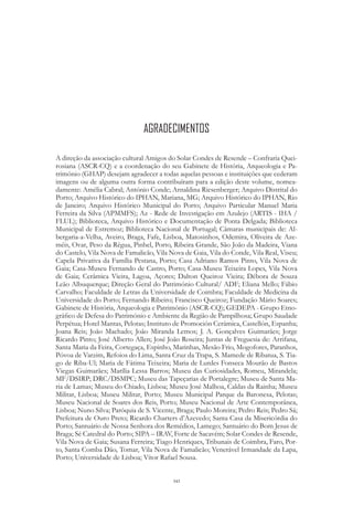 343
A direção da associação cultural Amigos do Solar Condes de Resende – Confraria Quei-
rosiana (ASCR-CQ) e a coordenação do seu Gabinete de História, Arqueologia e Pa-
trimónio (GHAP) desejam agradecer a todas aquelas pessoas e instituições que cederam
imagens ou de alguma outra forma contribuíram para a edição deste volume, nomea-
damente: Amélia Cabral; António Conde; Arnaldina Riesenberger; Arquivo Distrital do
Porto; Arquivo Histórico do IPHAN, Mariana, MG; Arquivo Histórico do IPHAN, Rio
de Janeiro; Arquivo Histórico Municipal do Porto; Arquivo Particular Manuel Maria
Ferreira da Silva (APMMFS); Az - Rede de Investigação em Azulejo (ARTIS - IHA /
FLUL); Biblioteca, Arquivo Histórico e Documentação de Ponta Delgada; Biblioteca
Municipal de Estremoz; Biblioteca Nacional de Portugal; Câmaras municipais de: Al-
bergaria-a-Velha, Aveiro, Braga, Fafe, Lisboa, Matosinhos, Odemira, Oliveira de Aze-
méis, Ovar, Peso da Régua, Pinhel, Porto, Ribeira Grande, São João da Madeira, Viana
do Castelo, Vila Nova de Famalicão, Vila Nova de Gaia, Vila do Conde, Vila Real, Viseu;
Capela Privativa da Família Pestana, Porto; Casa Adriano Ramos Pinto, Vila Nova de
Gaia; Casa-Museu Fernando de Castro, Porto; Casa-Museu Teixeira Lopes, Vila Nova
de Gaia; Cerâmica Vieira, Lagoa, Açores; Dalton Queiroz Vieira; Débora de Souza
Leão Albuquerque; Direção Geral do Património Cultural/ ADF; Eliana Mello; Fábio
Carvalho; Faculdade de Letras da Universidade de Coimbra; Faculdade de Medicina da
Universidade do Porto; Fernando Ribeiro; Francisco Queiroz; Fundação Mário Soares;
Gabinete de História, Arqueologia e Património (ASCR-CQ); GEDEPA - Grupo Etno-
gráfico de Defesa do Património e Ambiente da Região de Pampilhosa; Grupo Saudade
Perpétua; Hotel Mantas, Pelotas; Instituto de Promoción Cerámica, Castellón, Espanha;
Joana Reis; João Machado; João Miranda Lemos; J. A. Gonçalves Guimarães; Jorge
Ricardo Pinto; José Alberto Allen; José João Roseira; Juntas de Freguesia de: Arrifana,
Santa Maria da Feira, Cortegaça, Espinho, Marinhas, Mesão Frio, Mogofores, Paranhos,
Póvoa de Varzim, Refoios do Lima, Santa Cruz da Trapa, S. Mamede de Ribatua, S. Tia-
go de Riba-Ul; Maria de Fátima Teixeira; Maria de Lurdes Fonseca Mourão de Bastos
Viegas Guimarães; Marília Lessa Barros; Museu das Curiosidades, Romeu, Mirandela;
MF/DSIRP; DRC/DSMPC; Museu das Tapeçarias de Portalegre; Museu de Santa Ma-
ria de Lamas; Museu do Chiado, Lisboa; Museu José Malhoa, Caldas da Rainha; Museu
Militar, Lisboa; Museu Militar, Porto; Museu Municipal Parque da Baronesa, Pelotas;
Museu Nacional de Soares dos Reis, Porto; Museu Nacional de Arte Contemporânea,
Lisboa; Nuno Silva; Paróquia de S. Vicente, Braga; Paulo Moreira; Pedro Reis; Pedro Sá;
Prefeitura de Ouro Preto; Ricardo Charters d’Azevedo; Santa Casa da Misericórdia do
Porto; Santuário de Nossa Senhora dos Remédios, Lamego; Santuário do Bom Jesus de
Braga; Sé Catedral do Porto; SIPA – IRAV, Forte de Sacavém; Solar Condes de Resende,
Vila Nova de Gaia; Susana Ferreira; Tiago Henriques, Tribunais de Coimbra, Faro, Por-
to, Santa Comba Dão, Tomar, Vila Nova de Famalicão; Venerável Irmandade da Lapa,
Porto; Universidade de Lisboa; Vítor Rafael Sousa.
AGRADECIMENTOS
 