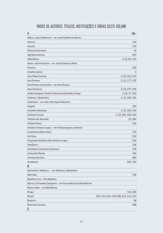 345
ÍNDICE DE AUTORES, TÍTULOS, INSTITUIÇÕES E OBRAS DESTE VOLUME
A                                           PÁG.
Abreu, José Guilherme – ver José Guilherme Abreu
Acervo                                         156
Açores                                         134
Afonso Henriques                                    42
Agradecimentos                                    343
Alda Bessa                                  2, 22, 85, 335
Alves, José Francisco – ver José Francisco Alves
Amares                                        328
Amélia Cabral                                      2
Ana Filipa Correia                               2, 23, 222, 335
Ana Pessoa                                 2, 22, 177, 335
Ana Pessoa dos Santos – ver Ana Pessoa
Ana Venâncio                                2, 23, 279, 335
André Dangelo; André Guilherme Dornelles Dange                 2, 22, 37, 336
Andréa L. Bachettini                             2, 23, 183, 336
Andresen – ver João Henrique Andresen
Angola                                        230
Annelise Montone                              2, 23, 183, 336
António Conde                              2, 23, 281, 333, 336
António de Azevedo                                 25, 284
António Enes                                     236
António Teixeira Lopes – Ver Teixeira Lopes, António
Arquitetura Bairradina                                 132
Arrifana                                        224
Arquiteto António Júlio Teixeira Lopes                          256
ArteSacra                                       178
Artefatos Cerâmicos Gaienses                              178
ArtesdosMetais                                    184
Artistas de Gaia                                    280
Azulejaria                                    102, 120
B
Bachettini, Andréa L. – ver Andréa L. Bachettini
Bairrada                                       128
Baptista, Eva – Eva Baptista
Barros, Fernando Cerqueira – ver Fernando Cerqueira Barros
Bessa, Alda – ver Alda Bessa
Braga                                      146, 328
Brasil                         102, 156, 166, 178, 200, 212, 214, 222
Brotero                                        48
Busto de Camões                                   308
C
 