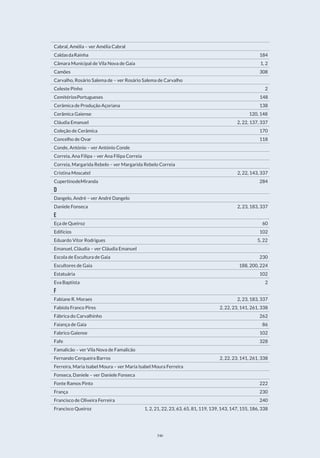 346
Cabral, Amélia – ver Amélia Cabral
CaldasdaRainha                                    184
Câmara Municipal de Vila Nova de Gaia                          1, 2
Camões                                        308
Carvalho, Rosário Salema de – ver Rosário Salema de Carvalho
Celeste Pinho                                      2
CemitériosPortugueses                                 148
Cerâmica de Produção Açoriana                             138
Cerâmica Gaiense                                 120, 148
Cláudia Emanuel                               2, 22, 137, 337
Coleção de Cerâmica                                  170
Concelho de Ovar                                   118
Conde, António – ver António Conde
Correia, Ana Filipa – ver Ana Filipa Correia
Correia, Margarida Rebelo – ver Margarida Rebelo Correia
Cristina Moscatel                              2, 22, 143, 337
CupertinodeMiranda                                  284
D
Dangelo, André – ver André Dangelo
Daniele Fonseca                               2, 23, 183, 337
E
Eça de Queiroz                                     60
Edifícios                                       102
Eduardo Vitor Rodrigues                                5, 22
Emanuel, Cláudia – ver Cláudia Emanuel
Escola de Escultura de Gaia                               230
Escultores de Gaia                              188, 200, 224
Estatuária                                       102
Eva Baptista                                       2
F
Fabiane R. Moraes                              2, 23, 183, 337
Fabíola Franco Pires                          2, 22, 23, 141, 261, 338
Fábrica do Carvalhinho                                 262
Faiança de Gaia                                     86
Fabrico Gaiense                                    102
Fafe                                         328
Famalicão – ver Vila Nova de Famalicão
Fernando Cerqueira Barros                       2, 22, 23, 141, 261, 338
Ferreira, Maria Isabel Moura – ver Maria Isabel Moura Ferreira
Fonseca, Daniele – ver Daniele Fonseca
Fonte Ramos Pinto                                   222
França                                        230
Francisco de Oliveira Ferreira                              240
Francisco Queiroz            1, 2, 21, 22, 23, 63, 65, 81, 119, 139, 143, 147, 155, 186, 338
 