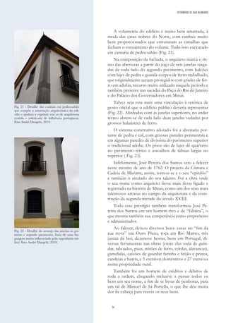 36
A volumetria do edifício é muito bem amarrada, à
moda das casas nobres do Norte, com cunhais muito
bem proporcionados que estruturam as cimalhas que
fecham o coroamento do volume. Tudo isso executado
em cantaria de pedra-sabão (Fig. 21).
Na composição da fachada, o arquiteto marca o rit-
mo das aberturas a partir do jogo de seis janelas rasga-
das de cada lado do segundo pavimento, com balcões
com lajes de pedra e guarda-corpos de ferro trabalhado,
que originalmente seriam protegidos com grades de fer-
ro em adufas, recurso muito utilizado naquele período e
também presente nas sacadas do Paço do Rio de Janeiro
e do Palácio dos Governadores em Minas.
Talvez seja esta mais uma vinculação à retórica de
gosto oficial que o edifício público deveria representar
(Fig. 22). Alinhadas com as janelas superiores, no andar
térreo abrem-se de cada lado duas janelas vedadas por
grossos balaústres de ferro.
O sistema construtivo adotado foi a alvenaria por-
tante de pedra e cal, com grossas paredes perimetrais e
em algumas paredes de divisória do pavimento superior
o tradicional adobe. Os pisos são de lajes de quartzito
no pavimento térreo e assoalhos de tábuas largas no
superior ( Fig. 23).
Infelizmente, José Pereira dos Santos veio a falecer
neste mesmo de ano de 1762. O projeto da Câmara e
Cadeia de Mariana, assim, tornou-se e o seu “epitáfio”
e também o atestado do seu talento. Foi a obra onde
o seu nome como arquiteto ficou mais ficou ligado e
registrado na história de Minas, como um dos seus mais
talentosos artistas no campo da arquitetura e da cons-
trução da segunda metade do século XVIII.
Todo esse prestígio também transformou José Pe-
reira dos Santos em um homem rico e de “fábrica”, o
que mostra também sua competência como empreiteiro
e administrador.
Ao falecer, deixou diversos bens: casas no “fim da
rua nova” em Ouro Preto, roça em Rio Manso, três
juntas de boi, dezenove bestas, bens em Portugal, di-
versas ferramentas nas obras (entre elas roda de guin-
dar, taboados, paus, mitões de ferro, cordas, alavancas),
gamelalas, caixões de guardar farinha e feijão e pratos,
candeias e barris, e 5 escravos domésticos e 27 escravos
numa propriedade rural.
Também foi um homem de créditos e débitos de
toda a ordem, chegando inclusive a passar todos os
bens em seu nome, a fim de se livrar de penhoras, para
um tal de Manoel de Sá Portella, o que lhe deu muita
dor de cabeça para reaver os seus bens.
Fig. 21 - Detalhe dos cunhais em pedra-sabão
que compõe a amarração arquitetônica do edi-
cifio e ajudam a exprimir esse ar de arquitetura
erutida e sofisticada de influência portuguesa.
Foto André Dangelo, 2019.
Fig. 22 - Detalhe do arranjo das janelas só pri-
meiro e segundo pavimento, fruto de uma lin-
guagem muito influenciada pela engenharia mi-
litar. Foto André Dangelo, 2019.
PATRIMÓNIO DE GAIA NO MUNDO
 