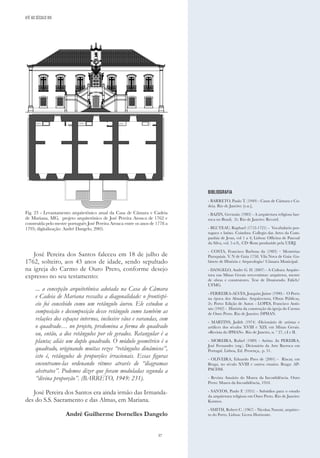 37
José Pereira dos Santos faleceu em 18 de julho de
1762, solteiro, aos 43 anos de idade, sendo sepultado
na igreja do Carmo de Ouro Preto, conforme desejo
expresso no seu testamento:
... a concepção arquitetônica adotada na Casa de Câmara
e Cadeia de Mariana ressalta a diagonalidade: o frontispí-
cio foi concebido como um retângulo áureo. Ele estudou a
composição e decomposição desse retângulo como também as
relações dos espaços internos, inclusive vãos e varandas, com
o quadrado… no projeto, predomina a forma do quadrado
ou, então, a dos retângulos por ele gerados. Retangular é a
planta; aliás um duplo quadrado. O módulo geométrico é o
quadrado, originando muitas vezes “retângulos dinâmicos”,
isto é, retângulos de proporções irracionais. Essas figuras
encontramo-las ordenando ritmos através de “diagramas
abstratos”. Podemos dizer que foram moduladas segunda a
“divina proporção”. (BARRETO, 1949: 231).
José Pereira dos Santos era ainda irmão das Irmanda-
des do S.S. Sacramento e das Almas, em Mariana.
André Guilherme Dornelles Dangelo
BIBLIOGRAFIA
- BARRETO, Paulo T. (1949) - Casas de Câmara e Ca-
deia. Rio de Janeiro: [s.n.],
- BAZIN, Germain (1983) - A arquitetura religiosa bar-
roca no Brasil, 2v. Rio de Janeiro: Record.
- BLUTEAU, Raphael (1712-1721) - Vocabulario por-
tuguez e latino. Coimbra: Collegio das Artes da Com-
panhia de Jesus, vol 1 a 4; Lisboa: Officina de Pascoal
da Silva, vol. 5 a 8,. CD–Rom produzido pela UERJ.
- COSTA, Francisco Barbosa da (1983) – Memórias
Paroquiais. V. N de Gaia 1758. Vila Nova de Gaia: Ga-
binete de História e Arqueologia/ Câmara Municipal.
- DANGELO, Andre G. D. (2007) - A Cultura Arquite-
tura nas Minas Gerais setecentistas: arquitetos, mestre
de obras e construtores. Tese de Doutorado. Fafich/
UFMG.
- FERREIRA-ALVES, Joaquim Jaime (1990) - O Porto
na época dos Almadas. Arquitectura, Obras Públicas,
2v. Porto: Edição de Autor. - LOPES, Francisco Antô-
nio (1942) - História da construção da igreja do Carmo
de Ouro Preto. Rio de Janeiro: DPHAN.
- MARTINS, Judith (1974) -Dicionário de artistas e
artífices dos séculos XVIII e XIX em Minas Gerais.
«Revista do IPHAN». Rio de Janeiro, n. º 27, t.I e II.
- MOREIRA, Rafael (1989) - Artista .In PEREIRA,
José Fernandes (org.). Dicionário da Arte Barroca em
Portugal. Lisboa, Ed. Presença,. p. 51.
- OLIVEIRA, Eduardo Pires de (2001) - Riscar, em
Braga, no século XVIII e outros ensaios. Braga: AP-
PACDM.
- Revista Anuário do Museu da Inconfidência. Ouro
Preto: Museu da Inconfidência, 1954.
- SANTOS, Paulo F. (1951) - Subsídios para o estudo
da arquitetura religiosa em Ouro Preto. Rio de Janeiro:
Kosmos.
- SMITH, Robert C. (1967) - Nicolau Nasoni, arquitec-
to do Porto. Lisboa: Livros Horizonte.
Fig. 23 - Levantamento arquitetônico atual da Casa de Câmara e Cadeia
de Mariana, MG, projeto arquitetônico de José Pereira Arouca de 1762 e
construída pelo mestre português José Pereira Arouca entre os anos de 1778 a
1795; digitalização: André Dangelo, 2005.
ATÉ AO SÉCULO XIX
 
