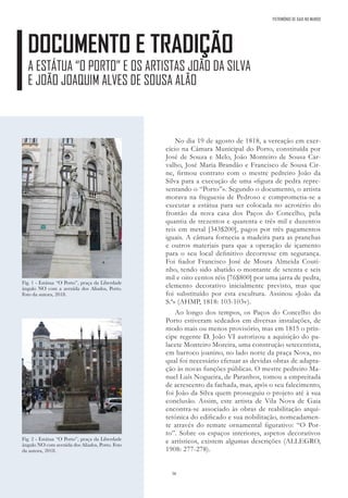 38
DOCUMENTO E TRADIÇÃO
A ESTÁTUA “O PORTO” E OS ARTISTAS JOÃO DA SILVA
E JOÃO JOAQUIM ALVES DE SOUSA ALÃO
No dia 19 de agosto de 1818, a vereação em exer-
cício na Câmara Municipal do Porto, constituída por
José de Souza e Melo, João Monteiro de Sousa Car-
valho, José Maria Brandão e Francisco de Sousa Cir-
ne, firmou contrato com o mestre pedreiro João da
Silva para a execução de uma «figura de pedra repre-
sentando o “Porto”». Segundo o documento, o artista
morava na freguesia de Pedroso e comprometia-se a
executar a estátua para ser colocada no acrotério do
frontão da nova casa dos Paços do Concelho, pela
quantia de trezentos e quarenta e três mil e duzentos
reis em metal [343$200], pagos por três pagamentos
iguais. A câmara fornecia a madeira para as pranchas
e outros materiais para que a operação de içamento
para o seu local definitivo decorresse em segurança.
Foi fiador Francisco José de Moura Almeida Couti-
nho, tendo sido abatido o montante de setenta e seis
mil e oito centos réis [76$800] por uma jarra de pedra,
elemento decorativo inicialmente previsto, mas que
foi substituído por esta escultura. Assinou «João da
S.ª» (AHMP, 1818: 103-103v).
Ao longo dos tempos, os Paços do Concelho do
Porto estiveram sedeados em diversas instalações, de
modo mais ou menos provisório, mas em 1815 o prín-
cipe regente D. João VI autorizou a aquisição do pa-
lacete Monteiro Moreira, uma construção setecentista,
em barroco joanino, no lado norte da praça Nova, no
qual foi necessário efetuar as devidas obras de adapta-
ção às novas funções públicas. O mestre pedreiro Ma-
nuel Luís Nogueira, de Paranhos, tomou a empreitada
de acrescento da fachada, mas, após o seu falecimento,
foi João da Silva quem prosseguiu o projeto até à sua
conclusão. Assim, este artista de Vila Nova de Gaia
encontra-se associado às obras de reabilitação arqui-
tetónica do edificado e sua nobilitação, nomeadamen-
te através do remate ornamental figurativo: “O Por-
to”. Sobre os espaços interiores, aspetos decorativos
e artísticos, existem algumas descrições (ALLEGRO,
1908: 277-278).
Fig. 1 - Estátua “O Porto”, praça da Liberdade
ângulo NO com a avenida dos Aliados, Porto.
Foto da autora, 2018.
Fig. 2 - Estátua “O Porto”, praça da Liberdade
ângulo NO com avenida dos Aliados, Porto. Foto
da autora, 2018.
PATRIMÓNIO DE GAIA NO MUNDO
 