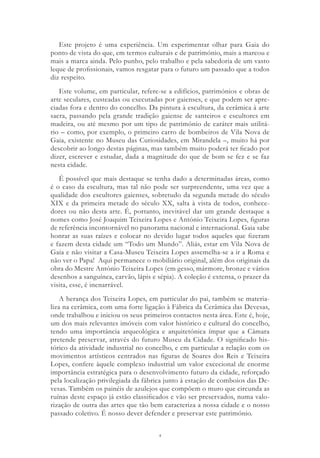 4
Este projeto é uma experiência. Um experimentar olhar para Gaia do
ponto de vista do que, em termos culturais e de património, mais a marcou e
mais a marca ainda. Pelo punho, pelo trabalho e pela sabedoria de um vasto
leque de profissionais, vamos resgatar para o futuro um passado que a todos
diz respeito.
Este volume, em particular, refere-se a edifícios, patrimónios e obras de
arte seculares, custeadas ou executadas por gaienses, e que podem ser apre-
ciadas fora e dentro do concelho. Da pintura à escultura, da cerâmica à arte
sacra, passando pela grande tradição gaiense de santeiros e escultores em
madeira, ou até mesmo por um tipo de património de caráter mais utilitá-
rio – como, por exemplo, o primeiro carro de bombeiros de Vila Nova de
Gaia, existente no Museu das Curiosidades, em Mirandela –, muito há por
descobrir ao longo destas páginas, mas também muito poderá ter ficado por
dizer, escrever e estudar, dada a magnitude do que de bom se fez e se faz
nesta cidade.
É possível que mais destaque se tenha dado a determinadas áreas, como
é o caso da escultura, mas tal não pode ser surpreendente, uma vez que a
qualidade dos escultores gaienses, sobretudo da segunda metade do século
XIX e da primeira metade do século XX, salta à vista de todos, conhece-
dores ou não desta arte. É, portanto, inevitável dar um grande destaque a
nomes como José Joaquim Teixeira Lopes e António Teixeira Lopes, figuras
de referência incontornável no panorama nacional e internacional. Gaia sabe
honrar as suas raízes e colocar no devido lugar todos aqueles que fizeram
e fazem desta cidade um “Todo um Mundo”. Aliás, estar em Vila Nova de
Gaia e não visitar a Casa-Museu Teixeira Lopes assemelha-se a ir a Roma e
não ver o Papa! Aqui permanece o mobiliário original, além dos originais da
obra do Mestre António Teixeira Lopes (em gesso, mármore, bronze e vários
desenhos a sanguínea, carvão, lápis e sépia). A coleção é extensa, o prazer da
visita, esse, é inenarrável.
A herança dos Teixeira Lopes, em particular do pai, também se materia-
liza na cerâmica, com uma forte ligação à Fábrica da Cerâmica das Devesas,
onde trabalhou e iniciou os seus primeiros contactos nesta área. Este é, hoje,
um dos mais relevantes imóveis com valor histórico e cultural do concelho,
tendo uma importância arqueológica e arquitetónica ímpar que a Câmara
pretende preservar, através do futuro Museu da Cidade. O significado his-
tórico da atividade industrial no concelho, e em particular a relação com os
movimentos artísticos centrados nas figuras de Soares dos Reis e Teixeira
Lopes, confere àquele complexo industrial um valor excecional de enorme
importância estratégica para o desenvolvimento futuro da cidade, reforçado
pela localização privilegiada da fábrica junto à estação de comboios das De-
vesas. Também os painéis de azulejos que compõem o muro que circunda as
ruínas deste espaço já estão classificados e vão ser preservados, numa valo-
rização de outra das artes que tão bem caracteriza a nossa cidade e o nosso
passado coletivo. É nosso dever defender e preservar este património.
 