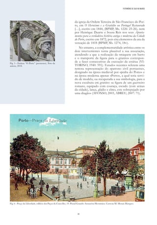 40
da igreja da Ordem Terceira de São Francisco do Por-
to, em O Heroísmo e a Gratidão ou Portugal Restaurado
[…], escrito em 1844, (BPMP, Ms. 1226: 25-26), nem
por Henrique Duarte e Sousa Reis nos seus Aponta-
mentos para a verdadeira história antiga e moderna da Cidade
do Porto, escrito em 1872, pois cita elementos da ata da
vereação de 1818 (BPMP, Ms. 1274, 18v).
No entanto, a complementaridade artística entre os
dois intervenientes torna plausível a sua associação,
atendendo a que a realização da «maquete em barro
e o transporte da figura para o granito» correspon-
de a fases consecutivas da execução da estátua (VI-
TORINO, 1940: 591). Estudos recentes referem uma
remota representação do «patrono civil portuense»,
designado na época medieval por «pedra do Porto» e
na época moderna apenas «Porto», a qual teria servi-
do de modelo, ou recuperada a sua simbologia, para a
nova escultura em granito: «a figura de um guerreiro
romano, equipado com couraça, escudo (com armas
da cidade), lança, gládio e elmo, este sobrepujado por
uma dragão» (AFONSO, 2003, ABREU, 2007: 71).
Fig. 6 - Praça da Liberdade, edifício dos Paços do Concelho, 19. Postal Grandes Armazéns Hermínios. Cortesia M. Morais Marques.
PATRIMÓNIO DE GAIA NO MUNDO
Fig. 5 - Estátua “O Porto” (pormenor). Foto da
autora, 2018.
 