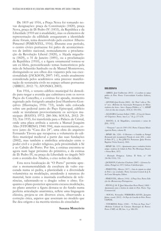 41
BIBLIOGRAFIA
- ABREU, José Guilherme (2012) - A escultura no espaço
público do Porto. Porto: Universidade Católica Editora,
Porto.
- AFONSO, José Ferrão (2003) – Do “Porto” velho ao “Por-
to” novo. «Boletim da Associação Portuguesa de Histo-
riadores da Arte». Arte e Espaço Público, n.º 1. AHMP
- Livro de Atas das vereações, 1818, fl. 103-103v.
- ALLEGRO, Luciano Sollari (1908) - A Casa da Câmara.
«O Tripeiro». Porto. Ano I, n.º 18, p. 277-278.
- BASTO, A. de Magalhães, comentário e notas de
[D.L. 1972]
- “Vereaçoens”: anos de 1390-1395. Porto: Câmara Muni-
cipal do Porto, volume II.
- BPMP: Ms. 1226 - O Heroísmo e a Gratidão ou Portugal
Restaurado pelo incomparável Principe do século XIX, o senhor
D Pedro IV […]. Por J.P.B.V.S. Portuense [João Pereira
Baptista Vieira Soares], 1844.
- BPMP: Ms. 1274 - Apontamentos para a verdadeira história
antiga e moderna da Cidade do Porto. Por Henrique Duarte
e Sousa Reis, 1872.
- Illustração Portugueza. Lisboa. II Série, n.º 540
(26/06/1916): 733.
- JACKSON, Catherine Charlotte (2007) - A formosa Lu-
sitânia, Portugal em 1873. Lisboa: Caleidoscópio.
- PIMENTEL, Alberto (1877) - Guia do viajante na cidade
do Porto e seus arrabaldes. Porto: Livraria Central de J. E.
da Costa Mesquita, Editor.
- PIMENTEL, Alberto (1916) - A Praça Nova. Porto: Edi-
ção da «Renascença Portugueza».
- PINTO, J. M. P. [José Marcelino Peres Pinto] (1869) –
Apontamentos para a história da cidade do Porto. Porto: Typ.
Commercial.
- SOUSA, Fernando; FERREIRA-ALVES, Joaquim
Jaime, coord. (2012) - Os Paços do Concelho do Porto. Porto:
CEPESE.
- VITORINO, Pedro (1940) - “O Porto da Praça Nova”.
«Boletim Cultural da Câmara Municipal do Porto».
Porto: CMP, vol. III, fasc. 4, p. 586-595.
DO SÉCULO XIX AO INÍCIO DE XX | ESCULTURA, ARQUITETURA, PINTURA, ARTE SACRA E TUMULÁRIA
De 1819 até 1916, a Praça Nova foi tomando no-
vas designações: praça da Constituição (1820), praça
Nova, praça de D. Pedro IV (1833), da República e da
Liberdade (1910 até à atualidade), mas os elementos de
representação da edilidade asseguraram a identidade
deste fórum, tema desenvolvido pelo escritor Alberto
Pimentel (PIMENTEL, 1916). Durante esse período,
o centro cívico portuense foi palco de acontecimen-
tos de âmbito nacional, nomeadamente a proclama-
ção da Revolução Liberal (1820), a Alçada miguelis-
ta (1829), o 31 de Janeiro (1891), ou a proclamação
da República (1910), e a figura ornamental tornou-se
um ex-libris, personificando temas humorísticos pela
mão de Sebastião Sanhudo ou de Manuel Monterroso,
distinguindo-se aos olhos dos viajantes pela sua exce-
cionalidade (JACKSON, 2007: 145), sendo atualmente
considerada pelos académicos uma precoce manifes-
tação de «estatuária civil» no espaço urbano portuense
(ABREU, 2012: 71; AFONSO, 2003).
Em 1916, o vetusto edifício municipal foi demoli-
do para rasgar a avenida que culminava com os novos
Paços do Concelho, e a estátua foi apeada, momento
registado pelo fotógrafo amador José Humberto Gon-
çalves (Illustração, 1916: 733), tendo sido colocada
sobre um pedestal junto do Paço Episcopal, edifício
onde se instalaram provisoriamente os serviços mu-
nicipais (BASTO, 1972: 280-306; SOUSA, 2012: 29-
55). Em 1935, foi transferida para o Palácio de Cristal,
onde uma placa atribuía a autoria a Manuel Joaquim
Alão (VITORINO, 1940: 594), mais recentemente, es-
teve junto da “Casa dos 24”, uma obra do arquiteto
Fernando Távora que recuperou a volumetria do edi-
fício municipal medieval a partir das suas fundações
(2002), mas também a simbólica articulação entre o
poder civil e o poder religioso, pela proximidade à Sé
e ao Cabido do Porto. Por fim, a estátua encontra-se
agora num lugar próximo do primitivo, e da estátua
de D. Pedro IV, na praça da Liberdade no ângulo NO
com a avenida dos Aliados, o eixo nobre da cidade.
Esta nova localização de “O Porto” permite apre-
ciar a monumentalidade da escultura de vulto exe-
cutada numa só pedra, a plasticidade e a diversidade
volumétrica na modelação, atendendo à natureza do
material, bem como a inusitada confluência de refe-
rências, salientando-se o dragão sobre o elmo. En-
quanto o plano posterior apresenta escassa modelação,
no plano anterior a figura destaca-se do fundo numa
perfeita articulação anatómica, reflete uma linguagem
clássica, projeta-se em diversos eixos, observando a
correção ótica, aspetos que assentam no modelo que
lhe deu origem e na mestria técnica do cinzelador.
Susana Moncóvio
 