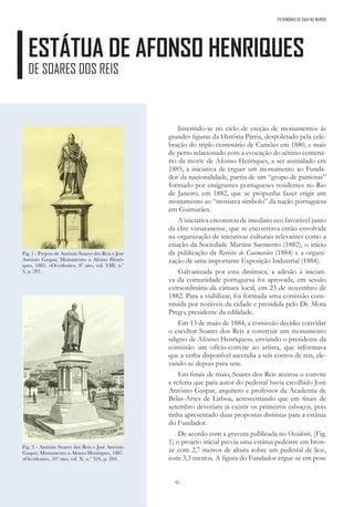 42
Inserindo-se no ciclo de ereção de monumentos às
grandes figuras da História Pátria, despoletado pela cele-
bração do triplo centenário de Camões em 1880, e mais
de perto relacionado com a evocação do sétimo centená-
rio da morte de Afonso Henriques, a ser assinalado em
1885, a iniciativa de erguer um monumento ao Funda-
dor da nacionalidade, partiu de um “grupo de patriotas”
formado por emigrantes portugueses residentes no Rio
de Janeiro, em 1882, que se propunha fazer erigir um
monumento ao “monarca símbolo” da nação portuguesa
em Guimarães.
A iniciativa encontrou de imediato eco favorável junto
da elite vimaranense, que se encontrava então envolvida
na organização de iniciativas culturais relevantes como a
criação da Sociedade Martins Sarmento (1882), o início
da publicação da Revista de Guimarães (1884) e a organi-
zação de uma importante Exposição Industrial (1884).
Galvanizada por esta dinâmica, a adesão à iniciati-
va da comunidade portuguesa foi aprovada, em sessão
extraordinária da câmara local, em 23 de novembro de
1882. Para a viabilizar, foi formada uma comissão cons-
tituída por notáveis da cidade e presidida pelo Dr. Mota
Prego, presidente da edilidade.
Em 13 de maio de 1884, a comissão decidiu convidar
o escultor Soares dos Reis a construir um monumento
«digno de Afonso Henriques», enviando o presidente da
comissão um ofício-convite ao artista, que informava
que a verba disponível ascendia a seis contos de reis, ele-
vando-se depois para sete.
Em finais de maio, Soares dos Reis aceitou o convite
e referiu que para autor do pedestal havia escolhido José
António Gaspar, arquiteto e professor da Academia de
Belas-Artes de Lisboa, acrescentando que em finais de
setembro deveriam já existir os primeiros esboços, pois
tinha apresentado duas propostas distintas para a estátua
do Fundador.
De acordo com a gravura publicada no Occidente, (Fig.
1) o projeto inicial previa uma estátua pedestre em bron-
ze com 2,7 metros de altura sobre um pedestal de lioz,
com 3,3 metros. A figura do Fundador ergue-se em pose
ESTÁTUA DE AFONSO HENRIQUES
DE SOARES DOS REIS
Fig. 1 - Projeto de António Soares dos Reis e José
António Gaspar, Monumento a Afonso Henri-
ques, 1885. «Occidente», 8º ano, vol. VIII, n.º
4, p. 281.
Fig. 2 - António Soares dos Reis e José António
Gaspar, Monumento a Afonso Henriques, 1887.
«Occidente», 10º ano, vol. X, n.º 324, p. 284.
PATRIMÓNIO DE GAIA NO MUNDO
 