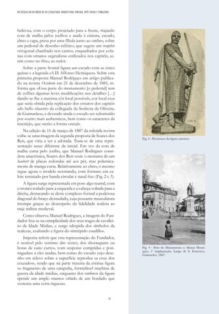 43
belicosa, com o corpo projetado para a frente, trajando
cota de malha pelos joelhos e atada à cintura, escudo,
elmo e capa, presa por uma fíbula junto ao ombro, sobre
um pedestal de desenho eclético, que sugere um templete
ortogonal chanfrado nos cantos, enquadrados por colu-
nas com ornatos vegetalistas estilizados nos capitéis, as-
sim como no friso, ao redor.
Sobre a parte frontal figura um escudo com as cinco
quinas e a legenda «A D. Affonso Henriques». Sobre esta
primeira proposta Manuel Rodrigues em artigo publica-
do na revista Occidente em 21 de dezembro de 1885, in-
forma que «Essa parte do monumento [o pedestal] tem
de soffrer algumas leves modificações nos detalhes […]
dando-se-lhe a maxima côr local possível», cor local essa
que seria obtida pela replicação dos ornatos dos capitéis
«do bello claustro da collegiada da Senhora da Oliveira,
de Guimarães», e devendo ainda o escudo ser substituído
por «outro mais authentico», bem como os caracteres da
inscrição, que «terão a forma oncial».
Na edição de 11 de março de 1887 da referida revista
exibe-se uma imagem da segunda proposta de Soares dos
Reis, que viria a ser a adotada. Trata-se de uma repre-
sentação assaz diferente da inicial. Em vez da cota de
malha curta pelo joelho, que Manuel Rodrigues consi-
dera anacrónica, Soares dos Reis veste o monarca de um
haubert de placas redondas até aos pés, mas polemica-
mente de manga curta. Relativamente ao elmo, o mesmo
segue agora o modelo normando, com formato em ca-
lote rematado por banda circular e nasal fixo (Fig. 2 e 3).
A figura surge representada em pose algo teatral, com
o tronco rodado para a esquerda e a cabeça voltada para a
direita, destacando-se deste complexo formal a poderosa
diagonal do braço desnudado, cuja possante musculatura
irrompe graças ao desrespeito da fidelidade realista ao
traje militar medieval.
Como observa Manuel Rodrigues, a imagem do Fun-
dador fixa-se na «simplicidade dos seus trages de cavallei-
ro da Idade Média», e surge «despida dos símbolos da
realeza», exaltando a figura do «intrépido caudillo».
Importa referir que esta representação do Fundador,
é notável pelo verismo das vestes, dos «borzeguins ou
botas de cano curto», com «esporas compridas e pon-
tiagudas» a eles atadas, bem como do escudo cujo dese-
nho em relevo sobre a superfície reproduz «a cruz dos
cruzados», sendo que na parte traseira da estátua figura
«o fragmento de uma catapulta, formidável machina de
guerra da idade média», enquanto dos ombros da figura
«pende um amplo manto» orlado de um bordado que
«ostenta uma certa riqueza».
Fig. 3 - Pormenor da figura anterior.
Fig. 4 - Foto do Monumento a Afonso Henri-
ques, 1ª implantação, Largo de S. Francisco,
Guimarães, 1887.
DO SÉCULO XIX AO INÍCIO DE XX | ESCULTURA, ARQUITETURA, PINTURA, ARTE SACRA E TUMULÁRIA
 