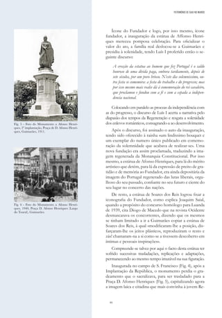 44
Ícone do Fundador e logo, por isso mesmo, ícone
fundador, a inauguração da estátua de Affonso Henri-
ques mereceu pomposa celebração. Para oficializar o
valor do ato, a família real deslocou-se a Guimarães e
presidiu à solenidade, tendo Luís I proferido então o se-
guinte discurso:
A erecção da estatua ao homem que fez Portugal é o saldo
honroso de uma dívida paga, embora tardiamente, depois de
sete séculos, por um povo brioso. N’este dia solemnissimo, ou-
tra festa se comemora: a festa do trabalho e do progresso; mas
por isso mesmo mais realce dá á comemoração do rei cavaleiro,
que proclamou e fundou com a fé e com a espada a indepen-
dencia nacional.
Colocando em paralelo as proezas da independência com
as do progresso, o discurso de Luís I acerta a narrativa pelo
diapasão dos tempos da Regeneração e resgata a solenidade
dos enlevos românticos, consagrando-a ao desenvolvimento.
Após o discurso, foi assinado o auto da inauguração,
tendo sido oferecido à rainha «um lindissimo bouquet e
um exemplar do numero único publicado em comemo-
ração da solemnidade que acabava de realizar-se». Uma
nova fundação era assim proclamada, traduzindo a ima-
gem regenerada da Monarquia Constitucional. Por isso
mesmo, a estátua de Afonso Henriques, para lá do mérito
artístico que detém, para lá da expressão de preito de gra-
tidão e de memória ao Fundador, era ainda depositária da
imagem do Portugal regenerado das lutas liberais, orgu-
lhoso do seu passado, confiante no seu futuro e ciente do
seu lugar no concerto das nações.
De resto, a estátua de Soares dos Reis logrou fixar a
iconografia do Fundador, como explica Joaquim Saial,
quando a propósito do concurso homólogo para Luanda
de 1939, cita Diogo de Macedo que na revista Ocidente
desmascarava os concorrentes, dizendo que os mesmos
se tinham limitado a ir a Guimarães copiar a estátua de
Soares dos Reis, à qual «modificaram-lhe a posição, dis-
farçaram-lhe os jeitos plásticos, reproduziram o resto e
zás! chamaram-na a si como se a tivessem descoberto em
íntimas e pessoais inspirações».
Compreende-se talvez por aqui o facto desta estátua ter
sofrido sucessivas trasladações, replicações e adaptações,
permanecendo ao mesmo tempo imutável na sua figuração.
Inaugurada no campo de S. Francisco (Fig. 4), após a
Implantação da República, o monumento perdia o gra-
deamento que o sacralizava, para ser trasladado para a
Praça D. Afonso Henriques (Fig. 5), capitalizando agora
a imagem laica e citadina que mais convinha à jovem Re-
Fig. 5 - Foto do Monumento a Afonso Henri-
ques, 2ª implantação, Praça de D. Afonso Henri-
ques, Guimarães, 1911.
Fig. 6 - Foto do Monumento a Afonso Henri-
ques, 1940, Praça D. Afonso Henriques (Largo
do Toural), Guimarães.
PATRIMÓNIO DE GAIA NO MUNDO
 