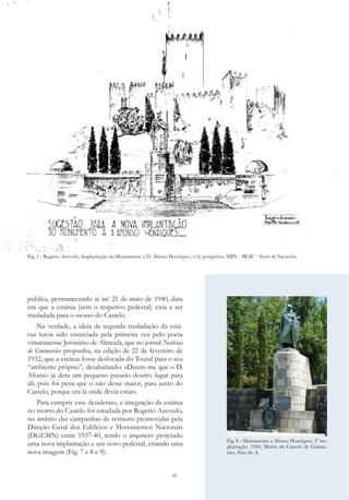45
pública, permanecendo aí até 21 de maio de 1940, data
em que a estátua (sem o respetivo pedestal) viria a ser
trasladada para o morro do Castelo.
Na verdade, a ideia da segunda trasladação da está-
tua havia sido enunciada pela primeira vez pelo poeta
vimaranense Jerónimo de Almeida, que no jornal Notícias
de Guimarães propunha, na edição de 22 de fevereiro de
1932, que a estátua fosse deslocada do Toural para o seu
“ambiente próprio”, desabafando: «Dizem-me que o D.
Afonso já dera um pequeno passeio doutro lugar para
ali; pois foi pena que o não desse maior, para junto do
Castelo, porque era lá onde devia estar».
Para cumprir esse desiderato, a integração da estátua
no morro do Castelo foi estudada por Rogério Azevedo,
no âmbito das campanhas de restauro promovidas pela
Direção Geral dos Edifícios e Monumentos Nacionais
(DGEMN) entre 1937-40, tendo o arquiteto projetado
uma nova implantação e um novo pedestal, criando uma
nova imagem (Fig. 7 e 8 e 9).
Fig. 7 - Rogério Azevedo, Implantação do Monumento a D. Afonso Henriques, s/d, perspetiva; SIPA – IRAV – Forte de Sacavém.
Fig. 8 - Monumento a Afonso Henriques, 3ª im-
plantação, 1940, Morro do Castelo de Guima-
rães. Foto do A.
 