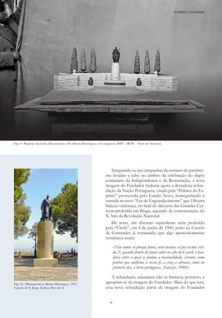 46
Integrando-se nas campanhas de restauro do patrimó-
nio levadas a cabo no âmbito da celebração do duplo
centenário da Independência e da Restauração, a nova
imagem do Fundador traduzia agora a derradeira refun-
dação da Nação Portuguesa, visada pela “Política do Es-
pírito” promovida pelo Estado Novo, iconografando a
entrada na nova “Era de Engrandecimento” que Oliveira
Salazar vaticinara, no final do discurso das Grandes Cer-
tezas proferido em Braga, aquando da comemoração do
X Ano da Revolução Nacional.
De resto, um discurso equivalente seria proferido
pelo “Chefe”, em 4 de junho de 1940, junto ao Castelo
de Guimarães já restaurado, que algo apoteoticamente
terminava assim:
«Não somos só porque fomos, nem vivemos só por termos vivi-
do. E quando dentro de pouco subir no alto do Castelo a ban-
deira sobre a qual se fundou a nacionalidade, veremos como
penhor que confirma a nossa fé, a cruz a abraçar, como no
primeiro dia, a terra portuguesa. (Salazar, 1940)»
A refundação salazarista não se limitava, portanto, a
apropriar-se da imagem do Fundador. Mais do que isso,
essa nova refundação partia da imagem do Fundador
Fig. 10 - Monumento a Afonso Henriques, 1947,
Castelo de S. Jorge. Lisboa: Foto do A.
Fig. 9 - Rogério Azevedo, Monumento a D. Afonso Henriques, s/d, maqueta; SIPA – IRAV – Forte de Sacavém
PATRIMÓNIO DE GAIA NO MUNDO
 