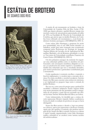 48
ESTÁTUA DE BROTERO
DE SOARES DOS REIS
A ereção de um monumento ao botânico e lente da
Universidade de Coimbra Félix da Silva Avelar (1744-
1828) que depois adotaria o apelido Brotero (amigo dos
mortais), nasceu de uma proposta apresentada, em julho
de 1876, na Faculdade de Filosofia da Universidade de
Coimbra, que previa «que no Jardim Botanico de Coim-
bra fosse collocado um monumento […] em honra do
distincto botânico portuguez» (HENRIQUES, 1890: 3).
Como refere Júlio Henriques, a proposta foi aceite
por unanimidade, mas só em 1880 foram iniciados os
trabalhos, sendo para tanto nomeada uma «commissão
composta pelos Professores de Zoologia dr. Joaquim
Augusto Simões de Carvalho, do de Agricultura dr. Ber-
nardino Machado, e do de Botanica, presidindo o ex.mo
sr. Vice-reitor da Universidade conselheiro Francisco de
Castro Freire» (HENRIQUES, 1890: 4).
Um dos primeiros encargos da comissão foi organi-
zar uma subscrição pública entre os membros do pro-
fessorado e das associações científicas, dirigindo-se a es-
tas e ao professores do ensino superior e secundário e à
família real, subscrição que teve o «resultado desejado»,
pois muitos professores e particulares contribuíram para
o monumento.
Coube igualmente à comissão escolher o material, o
local de implantação e o escultor para a execução da es-
tátua. Foi então escolhido o «notável esculptor» António
Soares dos Reis para executar uma estátua em mármore,
a ser implantada no pequeno largo junto à entrada do
Jardim Botânico.
Por sua vez, como autor do projeto para o pedestal foi
escolhido o «distincto architecto» Tomás Augusto Soller
cuja morte prematura não lhe permitiria assistir à inaugu-
ração do seu projeto, o qual viria ser executado nas ofici-
nas da firma António Moreira Rato & Filhos, em Lisboa.
Como indumentária, foi decidido que a estátua de-
veria representar Brotero trajando hábitos académicos,
forma de aludir à condição de professor em que se havia
distinguido.
Soares dos Reis aceitou o desafio e, logo nos primei-
ros esboços, optou por representar o professor sentado,
opção que não agradou à comissão, que preferia uma fi-
gura de pé. Soares dos Reis, contudo, recusou-se a alterar
a opção tomada, argumentando, como Júlio Henriques
explica, referindo-se ao escultor como «artista sectario
da eschola realista»:
Fig. 1 - Soares dos Reis, Brotero, 1887, gravura
de Diogo Netto (a partir de cliché de Benoliel)
«Occidente», 10.º ano, vol. X, nº 301, p. 97.
Fig. 2 - Soares dos Reis, Brotero. 1887; GISA/
AHMP Bilhete Postal.
PATRIMÓNIO DE GAIA NO MUNDO
 