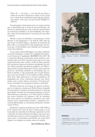 49
Dizia elle – e com razão – se me dissessem que fizesse a
estátua de um general, devendo ficar sentado, eu não a fazia;
mas a estátua de um catedrático por egual razão deve represen-
tal-o sentado. Assim se fez e creio que bem (HENRIQUES,
1890: 4).
Esta passagem é interessante, pois serve para mostrar
que a circunstância de se tratar de uma encomenda e da
mesma ser promovida por uma comissão representativa
de numerosas entidades e de personalidades, não impe-
diu o autor de fazer prevalecer o seu ponto de vista sobre
a matéria.
Devido a atrasos já referidos, o monumento a Avelar
Brotero só foi inaugurado a 1 de abril de 1887, data em
que Soares dos Reis dirigiu a operação da colocação da
peça sobre o seu pedestal. Foi uma inauguração sem fes-
ta, já que a Universidade estava fechada, em consequên-
cia de uma epidemia.
Como refere Manuel Rodrigues em artigo publicado
na revista Occidente, a estátua foi esculpida «em mármo-
re de Carrara de 2ª qualidade» (RODRIGUES, 1887: 98)
e representa Brotero entronizado numa poltrona acol-
choada estilo Luís XVI, trajando longa toga até aos pés,
capelo doutoral, sobre o peito, e borla, na mão esquerda.
Sob a poltrona, figura um volumoso compêndio que alu-
de à Flora Lusitanica que Brotero publicou, em 1804. A
figura inclina-se gravemente para a frente, com expressão
pesarosa e profunda, aludindo às adversidades que en-
frentou durante a vida, perseguido que foi pela Inquisi-
ção, e por isso forçado a viver exilado em Paris, durante
doze anos. Obra primorosa, as formas caprichosas do
praguejado das vestes contrastam discreta, mas eficaz-
mente, com a maior clareza estrutural e formal da pol-
trona, executada com escrupulosa minúcia e perfeição.
Primeira estátua de um homem de ciência em Portu-
gal, (se se ignorar a estatueta de Pedro Nunes, integrada
no monumento a Camões em Lisboa) Brotero é uma das
raras figuras sentadas da estatuária portuguesa, já que O
Desterrado que a precedeu, ou A Viúva que lhe sucedeu,
por serem exercícios de escultura e não de estatuária,
não eram retratos de indivíduos específicos, mas antes
criações livres, repercutindo poéticas e amarguras exis-
tenciais (Desterrado) ou encenando problemas e dramas
sociais (Viúva).
Finalmente, importa assinalar que entre 1944-1948 os
CTT criaram uma série de selos comemorativos do II
Centenário do nascimento de Brotero, figurando na série
o desenho da estátua de Soares dos Reis, o que serve, por
um lado para mostrar o valor iconográfico da obra e, por
outro, para a universalizar, permitindo em teoria fazer
chegar a sua imagem aos quatro cantos do mundo.
José Guilherme Abreu
BIBLIOGRAFIA
- HENRIQUES, J. (1890) - O Monumento a Brotero.
Coimbra: Imprensa da Universidade.
- RODRIGUES, Manuel (1887) – Estatua de Felix Avellar
Brotero. «Occidente», 10º Ano, vol. X, nº 301, p. 97-98.
Fig. 3 - Soares dos Reis, Brotero, mármore, 1887.
Jardim Botânico, Coimbra (HENRIQUES,
1890).
Fig. 4 - Soares dos Reis, Brotero, mármore, 1887,
Jardim Botânico, Coimbra. Foto do A.
DO SÉCULO XIX AO INÍCIO DE XX | ESCULTURA, ARQUITETURA, PINTURA, ARTE SACRA E TUMULÁRIA
 