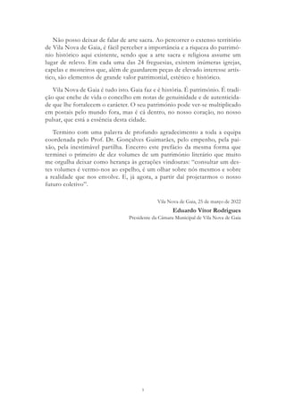5
Não posso deixar de falar de arte sacra. Ao percorrer o extenso território
de Vila Nova de Gaia, é fácil perceber a importância e a riqueza do patrimó-
nio histórico aqui existente, sendo que a arte sacra e religiosa assume um
lugar de relevo. Em cada uma das 24 freguesias, existem inúmeras igrejas,
capelas e mosteiros que, além de guardarem peças de elevado interesse artís-
tico, são elementos de grande valor patrimonial, estético e histórico.
Vila Nova de Gaia é tudo isto. Gaia faz e é história. É património. É tradi-
ção que enche de vida o concelho em notas de genuinidade e de autenticida-
de que lhe fortalecem o carácter. O seu património pode ver-se multiplicado
em postais pelo mundo fora, mas é cá dentro, no nosso coração, no nosso
pulsar, que está a essência desta cidade.
Termino com uma palavra de profundo agradecimento a toda a equipa
coordenada pelo Prof. Dr. Gonçalves Guimarães, pelo empenho, pela pai-
xão, pela inestimável partilha. Encerro este prefácio da mesma forma que
terminei o primeiro de dez volumes de um património literário que muito
me orgulha deixar como herança às gerações vindouras: “consultar um des-
tes volumes é vermo-nos ao espelho, é um olhar sobre nós mesmos e sobre
a realidade que nos envolve. E, já agora, a partir daí projetarmos o nosso
futuro coletivo”.
Vila Nova de Gaia, 25 de março de 2022
Eduardo Vítor Rodrigues
Presidente da Câmara Municipal de Vila Nova de Gaia
 