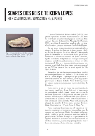 50
SOARES DOS REIS E TEIXEIRA LOPES
NO MUSEU NACIONAL SOARES DOS REIS, PORTO
PATRIMÓNIO DE GAIA NO MUNDO
O Museu Nacional de Soares dos Reis (MNSR) é um
grande repositório de obras de escultores de Gaia. Para
tal contribuem a sua histórica ligação à Escola de Belas
Artes, o depósito do Património Municipal do Porto em
1940 e a política de aquisições, levada a cabo por doa-
ções, legados e compras através do Fundo João Chagas.
De um modo geral, constata-se ser muito elevado o
número de artistas de Gaia que se inscrevem na Histó-
ria da Arte Portuguesa do século XIX-XX. Na segunda
parte de Oitocentos era na cidade do Porto que se con-
centravam as oficinas de escultura em pedra e madeira,
ligadas ao trabalho de lapidária e à execução de imagens
religiosas abrindo-se gradualmente ao retrato e à obra
monumental. Mas se o surto escultórico começou por
assentar na atividade de artistas locais, no terceiro quartel
do séc. XIX vai passar a fazer-se sentir a partir de Vila
Nova de Gaia.
Basta dizer que são da margem esquerda os grandes
escultores portugueses do século XIX-XX: Soares dos
Reis e Teixeira Lopes. O prestígio de que gozaram e a
influência exercida no meio artístico, desde logo como
professores na Escola de Belas Artes do Porto, parece
ter atraído muitas vocações para o campo disciplinar da
Escultura.
Outro aspeto a ter em conta na compreensão do
movimento escultórico desde Gaia será o incremento
da produção de cerâmica, onde entra a componente da
escultura figurativa e o despertar de interesse pelo de-
senho e a modelação. Considerar ainda que o acesso à
zona oriental da cidade do Porto, onde se concentrava a
vida artística em torno das Belas Artes, foi facilitado pela
chegada do caminho-de-ferro com a abertura do troço
Gaia - Campanhã em 1877, via Ponte D. Maria Pia.
Nesta ordem de ideias segue-se, sob o ponto de vis-
ta socio-económico, o incremento industrial da zona da
margem sul com base no fabrico dos sabões, vinho, ce-
râmica e vidro, o que fez aumentar o estatuto social de
proprietários e homens de negócio. A prosperidade de
algumas famílias de Gaia teve as suas repercussões ao
nível da encomenda, que se dirige principalmente para o
busto e a estatueta, o baixo-relevo e a tumulária.
Fig. 1 - A mão direita de Soares dos Reis moldada do
natural por José Joaquim Teixeira Lopes, gesso,
8 x 21,2 x 9,4 cm. 63 Esc MNSR
 
