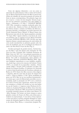 51
DO SÉCULO XIX AO INÍCIO DE XX | ESCULTURA, ARQUITETURA, PINTURA, ARTE SACRA E TUMULÁRIA
Estas são algumas dimensões a ter em conta na
apreensão de conhecimentos sobre as obras de Escultura
que no Museu Nacional de Soares dos Reis se preservam,
reflexo do trabalho de sucessivas gerações de artistas de
Gaia na época contemporânea. Em primeiro lugar tem
de evocar-se o nome de José Joaquim Teixeira Lopes.
Foi um dos primeiros estatuários com obra pública no
Porto, o Monumento a D. Pedro V (SANTOS TRIÃES,
1999: 296), tornando-se também conhecido pelos bai-
xos-relevos das Alminhas da Ponte e do Batistério da Sé.
Era diretor técnico e artístico da Fábrica das Devesas e
lecionava desenho e modelação, em ensino precursor da
Escola Industrial Passos Manuel. O Museu Soares dos
Reis possui uma série de dez figuras populares assinadas
“T. Lopes (Pai)”, figuras relativas à sua faceta de escul-
tor-ceramista, que se expõem na Casa Museu Fernando
de Castro (SANTOS TRIÃES, 1999: 218-26); mas aqui
importa chamar a atenção para peças de outra ordem, de
certo modo introdutórias ao primeiro grande vulto das
artes da modelação, que são as moldagens da Máscara de
morte e da Mão direita de Soares dos Reis (Fig. 1).
Escultor português de grande renome, António Soa-
res dos Reis é uma das figuras mais marcantes de Vila
Nova de Gaia. Formado pela Academia Portuense de
Belas Artes em 1867, foi o seu primeiro pensionista na
classe de Escultura tendo cursado a École Imperiale des
Beaux Arts onde se documentam vários prémios em
Escultura e Desenho (SANTOS TRIÃES, 2009). Algu-
mas fundições reproduzem os seus trabalhos académi-
cos, desde logo a prova de concurso de bolseiro Firmino
(1867) e os estudos de nu masculino Academia - Homem
sentado (1868) e Pescador (1870) realizados em Paris sob
direção de François Jouffroy. O mármore do Desterrado
é a prova final do pensionista de Escultura, realizada em
Roma em 1872. Soares dos Reis executou obra religiosa
e alegórica, além de outro tipo de peças de criação livre
como o Artista na Infância e a Flor Agreste, modelada em
gesso em 1878. Mas vai ser em escultura monumental e
no retrato que o autor do Desterrado consolida a sua no-
toriedade, tendo-se projetado em 1877 com o mármore
do Conde de Ferreira para Agramonte. Numa fase poste-
rior assinala-se a fixação do escultor na sua casa-atelier
da rua de Camões e o ingresso como Professor de Es-
cultura na Academia Portuense de Belas Artes. Esta fase
corresponde à década de 1880, um período de afirmação
na grande estatuária, patente em obras como Brotero e D.
Afonso Henriques. No retrato em busto situam-se outros
grandes avanços de Soares dos Reis, com ênfase para o
realismo na representação. A este nível, a força expressi-
va das suas peças é notória, podendo distinguir-se vários
nomes de retratados ligados ao Porto, como o presiden-
te da câmara Pinto Bessa, o comerciante Joaquim Pin-
 