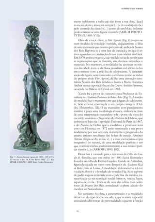 54
mente indiferente a tudo que não fosse a sua obra, [que]
avançava destro, avançava sempre (…)» deixando perceber
pelo controle do cinzel «(…) como de um bloco informe
pode arrancar-se uma figura vivente!» (ALBUM PHOTO-
TYPICO, 1889: VIII).
Obra de criação livre, a Flor Agreste (Fig. 6) inspira-se
num modelo de condição humilde, alegadamente a filha
de uma carvoeira que morava próximo do atelier de Soares
dos Reis. Reporta-se a uma fase de transição, em que o ar-
tista aguardava a construção da sua casa-oficina em Gaia.
Em 1878 assinou o gesso, cujo molde havia de servir para
as reproduções que se fizeram, em diversos tamanhos e
materiais. No mármore, o modelado faz acentuar os rele-
vos do cabelo curto e da blusa; ressaltam sob efeito da luz
em contraste com a pele lisa da adolescente. A caracteri-
zação da figura, sem concessão a artifícios (como se induz
do próprio título Flor Agreste), dá-lhe uma entoação natu-
ralista. Soares dos Reis vendeu o busto a Maria Francisca
Archer numa exposição-bazar do Centro Artístico Portuense,
ocorrida no Palácio de Cristal em 1881.
Narciso foi a prova de concurso para Professor de Es-
cultura na Academia Portuense de Belas Artes (Fig. 7). A torção
do modelo fixa o momento em que a figura do adolescen-
te, belo e casto, contempla a sua própria imagem (Oví-
dio, Metamorfoses, III). O nu masculino com panejamento
confere à peça uma morfologia clássica, embora se trate
de uma interpretação naturalista sob o ponto de vista do
exercício anatómico. Sugestões do Narcisse de Dubois, que
estivera em foco na Exposição Universal de Paris de 1867,
e do Narciso de Cellini que o candidato a professor teria
visto em Florença em 1872 terão sustentado a sua prova
académica; por sua vez, esta documenta a progressão do
ensino artístico resultante das bolsas de estudo. António
Arroio dirigiu-se-lhe como «(...) a mais escrupulosa cópia
imaginável do natural, de uma modelação perfeita e em
que o artista revelou exuberantemente a sua notável perí-
cia técnica (...)» (ARROIO, 1899: 102).
Desta fase é o estudo para o mármore da Filha dos Con-
des de Almedina, que teve início em 1880. Luísa Guimarães
Guedes era filha de Delfim Guedes, Conde de Almedina,
figura destacada no meio como Inspetor da Academia Real
de Belas Artes de Lisboa. A modelação elaborada faz relevar
o cabelo, flores e o bordado do vestido (Fig. 8); o suporte
de pedra rugosa contrasta com a pele lisa da menina, ca-
racterizada na sua condição social: brincos, rendas, laços,
sapatos de fivela... Trata-se de uma das obras mais sedu-
toras de Soares dos Reis assinalando a plena adesão do
escultor ao Naturalismo.
No conjunto da obra, a caracterização e o modelado
decorrem do tipo de encomenda, a que o autor responde
assinalando diferenças de personalidade e quanto à função
PATRIMÓNIO DE GAIA NO MUNDO
Fig. 7 - Narciso, bronze (gesso de 1881), 120 x 37 x
35 cm; ass. e dat. “A. S. dos Reis/ 1881”. 171 Esc
MNSR © DGPC/ ADF. Foto: Carlos Monteiro
 