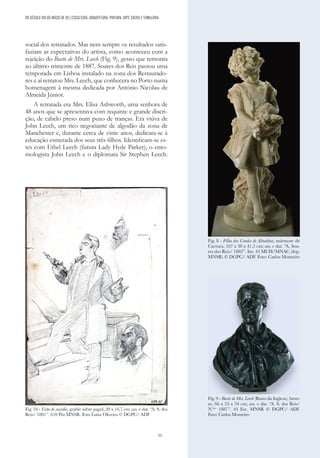 55
social dos retratados. Mas nem sempre os resultados satis-
faziam as expectativas do artista, como aconteceu com a
rejeição do Busto de Mrs. Leech (Fig. 9), gesso que remonta
ao último trimestre de 1887. Soares dos Reis passou uma
temporada em Lisboa instalado na zona dos Restaurado-
res e aí retratou Mrs. Leech, que conhecera no Porto numa
homenagem à mesma dedicada por António Nicolau de
Almeida Júnior.
A retratada era Mrs. Elisa Ashworth, uma senhora de
48 anos que se apresentava com requinte e grande discri-
ção, de cabelo preso num puxo de tranças. Era viúva de
John Leech, um rico negociante de algodão da zona de
Manchester e, durante cerca de vinte anos, dedicara-se à
educação esmerada dos seus três filhos. Identificam-se es-
tes com Ethel Leech (futura Lady Hyde Parker), o ento-
mologista John Leech e o diplomata Sir Stephen Leech.
DO SÉCULO XIX AO INÍCIO DE XX | ESCULTURA, ARQUITETURA, PINTURA, ARTE SACRA E TUMULÁRIA
Fig. 8 - Filha dos Condes de Almedina, mármore de
Carrara, 107 x 38 x 41,5 cm; ass. e dat. “A. Soa-
res dos Reis/ 1882”. Inv. 43 MCH/MNAC (dep.
MNSR) © DGPC/ ADF. Foto: Carlos Monteiro
Fig. 9 - Busto de Mrs. Leech (Busto da Inglesa), bron-
ze, 66 x 53 x 34 cm; ass. e dat. “A. S. dos Reis/
N.bro
1887”. 43 Esc. MNSR © DGPC/ ADF.
Foto: Carlos Monteiro
Fig. 10 - Visão de suicídio, grafite sobre papel, 20 x 16,7 cm; ass. e dat. “A. S. dos
Reis/ 1881”. 659 Pin MNSR. Foto Luísa Oliveira © DGPC/ ADF
 