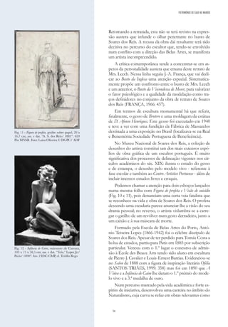56
Retomando a retratada, esta não se terá revisto na expres-
são austera que infunde o olhar penetrante no busto de
Soares dos Reis. A recusa da obra daí resultante terá sido
decisiva no percurso do escultor que, tendo-se envolvido
num conflito com a direção das Belas Artes, se manifesta
um artista incompreendido.
A crítica contemporânea tende a concentrar-se em as-
petos da personalidade austera que emana deste retrato de
Mrs. Leech. Nessa linha seguiu J.-A. França, que vai dedi-
car ao Busto da Inglesa uma atenção especial. Sistematica-
mente propõe um confronto entre o busto de Mrs. Leech
e um anterior, o Busto da Viscondessa de Moser, para valorizar
o fator psicológico e a qualidade da modelação como tra-
ços definidores no conjunto da obra de retrato de Soares
dos Reis (FRANÇA, 1966: 457).
Em termos de escultura monumental há que referir,
finalmente, o gesso de Brotero e uma moldagem da estátua
de D. Afonso Henriques. Este gesso foi executado em 1940
e teve a ver com uma fundição da Fábrica de Massarelos
destinada a uma exposição no Brasil (localizava-se na Real
e Benemérita Sociedade Portuguesa de Beneficência).
No Museu Nacional de Soares dos Reis, a coleção de
desenhos do artista constitui um dos mais extensos espó-
lios de obra gráfica de um escultor português. É muito
significativa dos processos de delineação vigentes nos cír-
culos académicos do séc. XIX: ilustra o estudo do gesso
e de estampa, o desenho pelo modelo vivo - referente à
fase escolar e também ao Centro Artístico Portuense - além de
incluir imensos estudos livres e croquis.
Podemos chamar a atenção para dois esboços lançados
numa mesma folha com Figura de profeta e Visão de suicídio
(Fig. 10 e 11), pois denunciam uma certa veia fatalista que
se reconhece na vida e obra de Soares dos Reis. O profeta
descendo uma escadaria parece anunciar-lhe a visão do seu
drama pessoal; no reverso, o artista vislumbra-se a carre-
gar o gatilho de um revólver num gesto derradeiro, junto a
um caixão e à sua máscara de morte.
Formado pela Escola de Belas Artes do Porto, Antó-
nio Teixeira Lopes (1866-1942) foi o célebre discípulo de
Soares dos Reis. Apesar de ter perdido para Tomás Costa a
bolsa de estudos, partiu para Paris em 1885 por subscrição
particular. Venceu com o 1.º lugar o concurso de admis-
são à École des Beaux Arts tendo sido aluno em escultura
de Pierre-J. Cavalier e Louis-Ernest Barrias. Evidenciou-se
no Salon de 1888 com a figura de inspiração literária Ofélia
(SANTOS TRIÃES, 1999: 358) mas foi em 1890 que A
Viúva e a Infância de Caim lhe deram o 1.º prémio do mode-
lo vivo e a 3.ª medalha de ouro.
Num percurso marcado pela vida académica e forte es-
pírito de iniciativa, desenvolveu uma carreira no âmbito do
Naturalismo, cuja curva se refaz em obras relevantes como
PATRIMÓNIO DE GAIA NO MUNDO
Fig. 11 - Figura de profeta, grafite sobre papel, 20 x
16,7 cm; ass. e dat. “A. S. dos Reis/ 1881”. 659
Pin MNSR. Foto: Luísa Oliveira © DGPC/ ADF
Fig. 12 - Infância de Caim, mármore de Carrara,
103 x 73 x 58,5 cm; ass. e dat. “Teix.ª Lopes Jr./
Paris/ 1890”. Inv. 2 ESC CMP, cl. Teófilo Rego
 