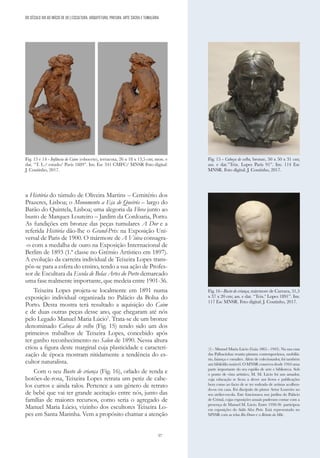 57
a História do túmulo de Oliveira Martins – Cemitério dos
Prazeres, Lisboa; o Monumento a Eça de Queirós – largo do
Barão do Quintela, Lisboa; uma alegoria da Flora junto ao
busto de Marques Loureiro – Jardim da Cordoaria, Porto.
As fundições em bronze das peças tumulares A Dor e a
referida História dão-lhe o Grand-Prix na Exposição Uni-
versal de Paris de 1900. O mármore de A Viúva consagra-
-o com a medalha de ouro na Exposição Internacional de
Berlim de 1893 (1.ª classe no Grémio Artístico em 1897).
A evolução da carreira individual de Teixeira Lopes trans-
pôs-se para a esfera do ensino, tendo a sua ação de Profes-
sor de Escultura da Escola de Belas Artes do Porto demarcado
uma fase realmente importante, que medeia entre 1901-36.
Teixeira Lopes projeta-se localmente em 1891 numa
exposição individual organizada no Palácio da Bolsa do
Porto. Desta mostra terá resultado a aquisição do Caim
e de duas outras peças desse ano, que chegaram até nós
pelo Legado Manuel Maria Lúcio1
. Trata-se de um bronze
denominado Cabeça de velho (Fig. 15) tendo sido um dos
primeiros trabalhos de Teixeira Lopes, concebido após
ter ganho reconhecimento no Salon de 1890. Nessa altura
criou a figura deste marginal cuja plasticidade e caracteri-
zação de época mostram nitidamente a tendência do es-
cultor naturalista.
Com o seu Busto de criança (Fig. 16), orlado de renda e
botões-de-rosa, Teixeira Lopes retrata um petiz de cabe-
los curtos e ainda ralos. Pertence a um género de retrato
de bebé que vai ter grande aceitação entre nós, junto das
famílias de maiores recursos, como seria o agregado de
Manuel Maria Lúcio, vizinho dos escultores Teixeira Lo-
pes em Santa Marinha. Vem a propósito chamar a atenção
DO SÉCULO XIX AO INÍCIO DE XX | ESCULTURA, ARQUITETURA, PINTURA, ARTE SACRA E TUMULÁRIA
Fig. 13 e 14 - Infância de Caim (esboceto), terracota, 26 x 18 x 13,5 cm; mon. e
dat. “T. L./ estudo/ Paris 1889”. Inv. Esc 341 CMFC/ MNSR Foto digital:
J. Coutinho, 2017.
Fig. 15 - Cabeça de velho, bronze, 50 x 50 x 31 cm;
ass. e dat.”Teix. Lopes Paris 91”. Inv. 114 Esc
MNSR. Foto digital: J. Coutinho, 2017.
Fig. 16 - Busto de criança, mármore de Carrara, 31,5
x 37 x 20 cm; ass. e dat. “Teix.ª Lopes 1891”. Inv.
117 Esc MNSR. Foto digital: J. Coutinho, 2017.
(1) - Manuel Maria Lúcio (Gaia 1865 - 1943). Na sua casa
das Palhacinhas reuniu pintura contemporânea, mobiliá-
rio, faiança e esmaltes. Além de colecionador, foi também
um bibliófilo notável. O MNSR conserva desde 1944 uma
parte importante do seu espólio de arte e biblioteca. Sob
o ponto de vista artístico, M. M. Lúcio foi um amador,
cuja educação se ficou a dever aos livros e publicações
bem como ao facto de se ter rodeado de artistas acolhen-
do-os em casa. Foi discípulo do pintor Artur Loureiro no
seu atelier-escola. Este funcionava nos jardins do Palácio
de Cristal, cujas exposições anuais puderam contar com a
presença de Manuel M. Lúcio. Entre 1930-36 participou
em exposições do Salão Silva Porto. Está representado no
MNSR com as telas Rio Douro e o Retrato da Mãe.
 