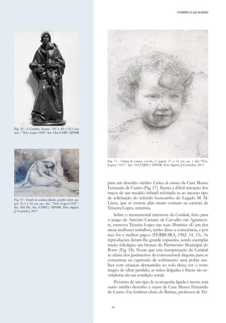 58
para um desenho inédito Cabeça de criança da Casa Museu
Fernando de Castro (Fig. 17). Ilustra a difícil retenção dos
traços de um modelo infantil referindo-se ao mesmo tipo
de solicitação do referido bustozinho do Legado M. M.
Lúcio, que se tornou aliás muito comum na carreira de
Teixeira Lopes, retratista.
Sobre o monumental mármore da Caridade, feito para
o jazigo de António Caetano de Carvalho em Agramon-
te, escreveu Teixeira Lopes nas suas Memórias: «É um dos
meus melhores trabalhos, tenho disso a consciência, e por
isso foi o melhor pago.» (FERREIRA, 1982: 14, 15). As
reproduções deram-lhe grande expansão, sendo exemplar
muito fidedigno um bronze do Património Municipal do
Porto (Fig. 18). Notar que esta interpretação da Caridade
se afasta dos parâmetros da convencional alegoria para se
concentrar na expressão de sofrimento: uma pobre mu-
lher com crianças desnutridas ao colo deixa ver o rosto
magro de olhar perdido; as mãos delgadas e fracas são re-
veladoras da sua condição social.
Próximo de um tipo de iconografia ligada à morte está
outro inédito desenho a crayon da Casa Museu Fernando
de Castro. Faz lembrar obras de Barrias, professor de Tei-
PATRIMÓNIO DE GAIA NO MUNDO
Fig. 17 - Cabeça de criança, carvão s/ papel, 17 x 14 cm; ass. e dat.“Teix.
Lopes/ 1917”. Inv. 316 CMFC/ MNSR. Foto digital: J. Coutinho, 2017
Fig. 18 - A Caridade, bronze, 101 x 40 x 35,5 cm;
insc.: “Teix. Lopes 1899”. Inv. 3 Esc CMP/ MNSR
Fig. 19 - Estudo de escultura fúnebre, grafite sobre pa-
pel, 21,5 x 32 cm; ass. dat. “Teix. Lopes/1921”.
Inv 384 Pin. Inv. CMFC/ MNSR. Foto digital:
J. Coutinho, 2017
 