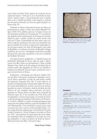 59
xeira Lopes em Paris. Neste género de escultura foi seu
expoente máximo A Dor que se vê no Cemitério de Agra-
monte. Aquele estudo a crayon desenvolve pois a mesma
ideia, com o modelo prostrado sobre degraus e coberto
por um manto, deixando ver neste caso parte do peito e os
braços (Fig. 19).
Voltando ao Museu Nacional de Soares dos Reis, em
permanência se expõe o retrato do escritor Ramalho Or-
tigão (1836-1915), célebre autor de As Farpas. Evoca um
dos principais membros da “Geração de 70”, movimento
que pugnava pela modernização de Portugal na Europa.
Impõe-se aqui o caráter vincado do crítico, fixado com
cerca de 73 anos. A plasticidade da obra, para o que con-
tribui a falta de acabamento do contorno, caracteriza este
tipo de trabalho do escultor, sempre muito requisitado en-
tre nós para retratar, em finais da Monarquia e para além
da República. As reduções do busto de Ramalho Ortigão
traduzem, por sua vez, a divulgação muito bem sucedida
das peças do autor, que começaram a sair com a chancela
da Fundição Sá Lemos.
Exemplar bastante qualificado é o referido bronze do
Património Municipal do Porto, além do qual o Museu
Soares dos Reis expõe em permanência o Busto de Judite
Rodrigues Fiuza. Trata-se de um mármore da última fase do
escultor tendo sido adquirido em 1951 ao seu sobrinho e
herdeiro José Marcelo Teixeira Lopes, juntamente com o
gesso de um Retrato de Menina.
Finalmente, a Decrepitude, um mármore inédito. For-
ma um bloco com pouco acabamento figurando um ca-
sal de idosos agarrados, ao lado de uma pobre mulher
de expressão resignada (Fig. 20). A cena refere-se ao
cúmulo da depauperação causada pela idade. Os relevos
do fundo, principalmente na base, são feitos de incisões
lançadas ao acaso e reforçam a ideia do declinar da vida.
Trata-se de um exemplar único, conforme está docu-
mentado no Museu Soares dos Reis num autógrafo de
Teixeira Lopes de 15 de setembro de 1934. Esta nota
acompanhava o envio da peça para a Comissão Executi-
va das Homenagens Citadinas a Silva Porto, H. Pousão e
A. Loureiro: «Mando o estudo em pedra portuguesa que
representa três pobres infelizes, a que bem podemos cha-
mar ‘Decrepitude’. Com referência a preço, pouco mais
ou menos uns cinco contos, sendo exemplar único». As-
sim sendo, devemos adiantar que a Decrepitude foi levada à
Grande Exposição de Artistas Portugueses ocorrida no Porto
em 1935 – proveniência de várias peças do nosso depó-
sito municipal. Hão de multiplicar-se ao longo do texto,
que dedicamos a outros escultores de Gaia na descen-
dência de Soares dos Reis e Teixeira Lopes.
Paula Santos Triães
DO SÉCULO XIX AO INÍCIO DE XX | ESCULTURA, ARQUITETURA, PINTURA, ARTE SACRA E TUMULÁRIA
BIBLIOGRAFIA
- ALBUM PHOTOTYPICO E DESCRIPTIVO DAS
OBRAS DE SOARES DOS REIS. Porto: Centro Artístico
Portuense, 1889.
- ARROIO, António (1899) – Soares dos Reis e Teixeira
Lopes: estudo crítico da obra de dous esculptores portuguezes pro-
cedido de pontos de vista estheticos. Porto: Typ a vapor de José
Silva Mendonça.
- FERREIRA, Jaime (1982) – Como foi salva a ‘Cari-
dade’. «O Tripeiro». Porto: Associação Comercial, vol.
I, n.º 5, p. 14, 15.
- FRANÇA, José-Augusto (1966) - A Arte em Portugal no
séc. XIX, vol. II. Lisboa: Livraria Bertrand.
- SANTOS TRIÃES, Paula (1999) – As Belas-Artes do
Romantismo em Portugal (cat.). Porto: Instituto Português
de Museus.
- SANTOS TRIÃES, Paula (2009) – O autor do Des-
terrado. Biografia de Soares dos Reis. Separata da revista
«Museu». Porto: Círculo Dr. José de Figueiredo, IV
série, n.º 17, p. 9-66.
Fig. 20 – Decrepitude, mármore, 26,2 x 32,7 x 7 cm;
ass. e dat. “Teix. Lopes 1932”. Inv. 21 Esc CMP/
MNSR. Foto digital: Ana Carneiro, 2011.
 