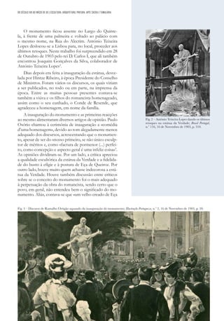 61
DO SÉCULO XIX AO INÍCIO DE XX | ESCULTURA, ARQUITETURA, PINTURA, ARTE SACRA E TUMULÁRIA
O monumento ficou assente no Largo do Quinte-
la, à frente de uma palmeira e voltado ao palácio com
o mesmo nome, na Rua do Alecrim. António Teixeira
Lopes deslocou-se a Lisboa para, no local, proceder aos
últimos retoques. Neste trabalho foi surpreendido em 28
de Outubro de 1903 pelo rei D. Carlos I, que ali também
encontrou Joaquim Gonçalves da Silva, colaborador de
António Teixeira Lopes2
.
Dias depois era feita a inauguração da estátua, desve-
lada por Hintze Ribeiro, à época Presidente do Conselho
de Ministros. Foram vários os discursos, os quais viriam
a ser publicados, no todo ou em parte, na imprensa da
época. Entre as muitas pessoas presentes contava-se
também a viúva e os filhos do romancista homenageado,
assim como o seu cunhado, o Conde de Resende, que
agradeceu a homenagem, em nome da família.
A inauguração do monumento e as primeiras reacções
ao mesmo alimentaram diversos artigos de opinião. Paulo
Osório chamou à cerimónia de inauguração a «comédia
d’uma homenagem», devido ao tom alegadamente menos
adequado dos discursos, acrescentando que o monumen-
to, apesar de ser do «nosso primeiro, se não único esculp-
tor de mérito» e, como «factura de pormenor (...) perfei-
to, como concepção e aspecto geral é uma infeliz coisa»3
.
As opiniões dividiram-se. Por um lado, a crítica apreciou
a qualidade escultórica da estátua da Verdade e a fidelida-
de do busto à efígie e à postura de Eça de Queiroz. Por
outro lado, houve muito quem achasse indecorosa a está-
tua da Verdade. Houve também discussão entre críticos
sobre se o conceito do monumento foi o mais adequado
à perpetuação da obra do romancista, sendo certo que o
povo, em geral, não entendeu bem o significado do mo-
numento. Aliás, contava-se que «um velho creado de Eça
Fig. 2 – António Teixeira Lopes dando os últimos
retoques na estátua da Verdade; Brasil Portugal,
n.º 116, 16 de Novembro de 1903, p. 310.
Fig. 3 – Discurso de Ramalho Ortigão aquando da inauguração do monumento; Illustração Portugueza, n.º 2, 16 de Novembro de 1903, p. 20.
 