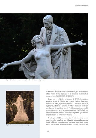 62
de Queiroz declarara que o seu retrato, no monumento,
estava muito bom, mas que o da senhora [sua mulher]
nem por isso»! (ARROIO, 1922: 327).
Logo em 11 e 12 de Novembro de 1903, dois artigos
publicados em A Tribuna parodiam a estátua do monu-
mento. Em 1905, aquando da visita a Lisboa da rainha de
Inglaterra, Manuel Gustavo Bordalo Pinheiro também
não deixou de publicar em A Paródia um desenho satíri-
co que mostrava bem o quanto a estátua da Verdade era
simultaneamente icónica e incómoda para o que muitos
entendiam ser os limites do pudor.
Porém, em 1919 António Arroio admitia que o mo-
numento não agradara aos lisboetas sobretudo por não
ter os habituais arrebiques de ornato e o carácter sensa-
borão dos outros monumentos da cidade, faltando-lhe,
Fig.5 – O monumento num postal antigo.
PATRIMÓNIO DE GAIA NO MUNDO
Fig. 4 – Detalhe do monumento original. Foto de Francisco Queiroz.
 