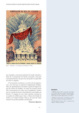 63
por exemplo, o recorrente pedestal. Foi ainda criticado o
facto de o monumento ter ficado encostado a uma pal-
meira preexistente e de, por isso, não poder ser apreciado
de todos os ângulos.
O monumento continuou a ser alvo de incompreen-
são e, nos anos que se seguiram à Implantação da Repu-
blica, de apedrejamentos, levando à quebra de alguns de-
dos da estátua da Verdade. Ao longo do restante século
XX o monumento foi várias vezes vandalizado. Acabou
por ser retirado do local e substituído por uma réplica em
bronze. O original, já com várias mazelas, encontra-se
no jardim do edifício que é hoje o Museu da Cidade de
Lisboa, no Campo Grande. Trata-se de uma das obras
maiores da escultura pública em Portugal.
Francisco Queiroz
BIBLIOGRAFIA
- ARROIO, António (1922) - O monumento a Eça de Quei-
roz, por Teixeira Lopes. Eça de Queiroz «In memoriam».
Organizado por Eloy do Amaral e Cardoso Martha.
Lisboa: Parceria António Maria Pereira, p. 310-329.
- MATOS, A. Campos (2017) - Eça de Queiroz. Uma Bio-
grafia. Lisboa: Imprensa Nacional Casa da Moeda.
- PINTO, Manuel de Sousa (1904) - O monumento a Eça
de Queiroz. Coimbra: Academia.
DO SÉCULO XIX AO INÍCIO DE XX | ESCULTURA, ARQUITETURA, PINTURA, ARTE SACRA E TUMULÁRIA
Fig. 6 – A Paródia, n.º 112, Lisboa, 24 de Março de 1905.
 