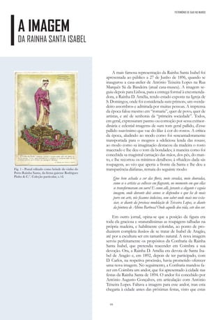 64
PATRIMÓNIO DE GAIA NO MUNDO
A IMAGEM
DA RAINHA SANTA ISABEL
A mais famosa representação da Rainha Santa Isabel foi
apresentada ao público a 27 de Junho de 1896, quando se
inaugurou a casa-atelier de António Teixeira Lopes na Rua
Marquês Sá da Bandeira (atual casa-museu). A imagem se-
guiu depois para Lisboa, para a entrega formal à encomenda-
dora, a Rainha D. Amélia, tendo estado exposta na Igreja de
S. Domingos, onde foi considerada «um primor», um «verda-
deiro assombro» e admirada por muitas pessoas. A imprensa
da época falou mesmo em “romaria”, quer de povo, quer de
artistas, e até de senhoras da “primeira sociedade”. Todos,
em geral, expressaram pasmo ou comoção por «essa extraor-
dinária e celestial imagem» de «um tom geral pallido, d’esse
pallido suavíssimo que vae do lilaz á cor do rosto». A crítica
da época, aludindo ao modo como foi «encantadoramente
transportada para o mogno» a «deliciosa lenda das rosas»;
ao modo como «a imaginação destacou da madeira o rosto
macerado e lhe deu o tom da bondade»; à maneira como foi
concebida «a magistral carnação das mãos, dos pés, do man-
to, e lhe recortou os mínimos detalhes»; à «fluidez» dada «ás
roupagens, ao véo que aperta a fronte da Santa e lhe deu a
transparência diáfana», remata do seguinte modo:
Que bem achada a cor das flores, meio coradas, meio douradas,
como se o artista as colhesse em flagrante, no momento em que ellas
se transformaram em ouro! E como alli, perante a elegante e esguia
imagem, onde durante dois annos se dispendeu o que ha de mais
puro em arte, nós ficamos indecisos, sem saber onde mais nos exta-
siar, se diante da preciosa modelação de Teixeira Lopes, se diante
da pintura de Albino Barbosa! Onde aquelle deu vida, este deu cor.
Em outro jornal, opina-se que a posição da figura era
toda ela graciosa e «naturalíssimas as roupagens talhadas na
própria madeira, e habilmente coloridas, ao ponto de pro-
duzirem completa ilusão» de se tratar de Isabel de Aragão,
até por a escultura ser em tamanho natural. A nova imagem
serviu perfeitamente os propósitos da Confraria da Rainha
Santa Isabel, que pretendia reacender em Coimbra a sua
devoção. Ora, a Rainha D. Amélia era devota de Santa Isa-
bel de Aragão e, em 1892, depois de ter participado, com
D. Carlos, na respetiva procissão, havia prometido oferecer
uma nova imagem. No seguimento, a Confraria mandou fa-
zer em Coimbra um andor, que foi apresentado à cidade nas
festas da Rainha Santa de 1894. O andor foi concebido por
António Augusto Gonçalves, em articulação com António
Teixeira Lopes. Faltava a imagem para esse andor, mas esta
chegaria à cidade antes das próximas festas, visto que estas
Fig. 1 - Postal editado como brinde do vinho do
Porto Rainha Santa, da firma gaiense Rodrigues
Pinho & C.ª. Coleção particular, s./d.
 