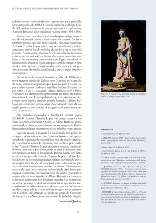 65
DO SÉCULO XIX AO INÍCIO DE XX | ESCULTURA, ARQUITETURA, PINTURA, ARTE SACRA E TUMULÁRIA
celebravam-se - como ainda hoje - apenas nos anos pares. De
facto, em Junho de 1894, D. Amélia escrevera ao Bispo-Con-
de de Coimbra assegurando que iria cumprir a sua promessa.
António Teixeira Lopes trabalhou na obra entre 1895 e 1896.
Sabe-se que o escultor foi a Coimbra para coligir o máxi-
mo de informação sobre a rainha que iria retratar. Ali fez o
primeiro estudo, que não seria seguido. Nas suas memórias,
António Teixeira Lopes refere que o rosto de uma mulher
aragonesa serviu-lhe de modelo, de modo a ser o mais fiel
possível. Ainda assim, António Arroio suavemente censurou
o facto de ter colocado o firmal do manto num dos om-
bros e não ao centro, como seria mais lógico atendendo à
indumentária usada na época em que Isabel de Aragão viveu,
tendo-o feito como recurso para dar maior carácter cenográ-
fico à postura da rainha, sacrificando, pois, o rigor histórico
neste aspeto.
Foi no final da primeira semana de Julho de 1896 que a
nova imagem seguiu de Lisboa para Coimbra, no comboio
da noite, sendo acompanhada por José Joaquim Teixeira Lo-
pes e pelos autores da obra: o seu filho António Teixeira Lo-
pes (1866-1942) e o seu genro Albino Barbosa (1854-1920).
A imagem foi efetivamente apresentada nas festas da Rainha
Santa daquele ano. Foram publicadas gravuras na imprensa e,
poucos anos depois, também postais ilustrados. Albino Bar-
bosa, até então um artista quase desconhecido fora da sua
região, passou a ser famoso. A imagem da Rainha Santa tor-
nou-se um ícone.
Pelo trabalho executado, a Rainha D. Amélia pagou
2.500$000. António Teixeira Lopes viu crescer muito a sua
fama de artista excecional. Quanto a Albino Barbosa, artista
mais tímido e discreto, naturalmente usou a imagem da Rainha
Santa para publicitar na imprensa o seu trabalho como pintor.
Logo na época, a imagem foi considerada um ponto de
viragem - nomeadamente por António Arroio - não apenas
atendendo à pintura de tons pálidos, mas de maior veracida-
de, respeitando a obra de escultura, mas também pelo modo
como António Teixeira Lopes pesquisou o tema, conceben-
do uma obra sem a preocupação de se colar a qualquer outra
interpretação já feita da imagem da Rainha Santa. Em certo
sentido, a imagem de António Teixeira Lopes e Albino Bar-
bosa insere-se no mesmo patamar estético e teórico do movi-
mento pré-rafaelita, de valorização dos temas históricos, pelo
seu lado simultaneamente verídico e mítico. Efetivamente,
trata-se de uma peça marcante na história da Arte Sacra por-
tuguesa: doravante, os encarnadores de santos passaram a
seguir cada vez mais o estilo de Albino Barbosa e a recorrer a
cores mais suaves nas suas imagens sagradas. Por outro lado,
as inúmeras imagens da Rainha Santa Isabel que foram exe-
cutadas nas décadas seguintes tendem a seguir esta oba como
modelo, a qual é hoje a mais célebre imagem sacra existente
em Coimbra, encontrando-se ainda na Igreja do Convento
de Santa Clara-a-Nova, junto ao túmulo de Isabel de Aragão.
Francisco Queiroz
BIBLIOGRAFIA
- A Nação, Lisboa, 5 de Julho de 1896.
- ARROYO, António (1899) - Soares dos Reis e Teixeira Lopes.
Porto: Typographia a Vapor de José da Silva Mendonça,
p. 175-176.
- Branco e Negro, 26 de Julho de 1896.
- Diario Illustrado, Lisboa, 4, 5, 6 e 24 de Julho de 1896; 4
de Julho de 1905.
- LOPES, António Teixeira (1968) – Ao correr da pena. Me-
mórias de uma vida. Publicadas e prefaciadas por B. Xavier
Coutinho. Gaia: Câmara Municipal de Gaia, p. 162-188.
- QUEIROZ, Francisco; ARAÚJO, Nuno Borges de;
SOARES, Catarina (2014) - Os primeiros retratos de matriz
fotográfica nos cemitérios portugueses (1885-1890). Notas para
uma biografia de Albino Pinto Rodrigues Barbosa. «Cadernos de
História da Arte», n.º 2. Lisboa: Faculdade de Letras da
Universidade de Lisboa, p. 107-131.
- QUEIROZ, Francisco - A imagem da Rainha Santa Isabel
de António Teixeira Lopes e Albino Barbosa. «Invenire», n.º 13,
Julho-Dezembro de 2016, p. 48-54.
- BARREIRA, Carlos Gustavo Santos (2014) - A Procissão
da Rainha Santa Isabel no século XX: contextos e influências da Câ-
mara Municipal de Coimbra nas Festas da Rainha Santa. Coim-
bra: Faculdade de Letras da Universidade de Coimbra.
Tese de Mestrado.
Fig. 2 - A imagem da Rainha Santa, postal ilus-
trado. Coleção particular, s./d.
 