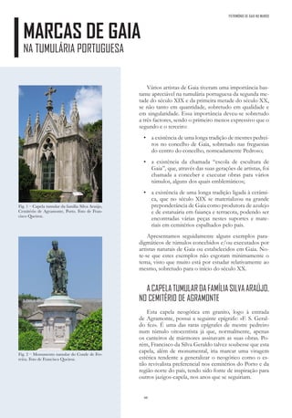 66
MARCAS DE GAIA
NA TUMULÁRIA PORTUGUESA
Vários artistas de Gaia tiveram uma importância bas-
tante apreciável na tumulária portuguesa da segunda me-
tade do século XIX e da primeira metade do século XX,
se não tanto em quantidade, sobretudo em qualidade e
em singularidade. Essa importância deveu-se sobretudo
a três factores, sendo o primeiro menos expressivo que o
segundo e o terceiro:
• a existência de uma longa tradição de mestres pedrei-
ros no concelho de Gaia, sobretudo nas freguesias
do centro do concelho, nomeadamente Pedroso;
• a existência da chamada “escola de escultura de
Gaia”, que, através das suas gerações de artistas, foi
chamada a conceber e executar obras para vários
túmulos, alguns dos quais emblemáticos;
• a existência de uma longa tradição ligada à cerâmi-
ca, que no século XIX se materializou na grande
preponderância de Gaia como produtora de azulejo
e de estatuária em faiança e terracota, podendo ser
encontradas várias peças nestes suportes e mate-
riais em cemitérios espalhados pelo país.
Apresentamos seguidamente alguns exemplos para-
digmáticos de túmulos concebidos e/ou executados por
artistas naturais de Gaia ou estabelecidos em Gaia. No-
te-se que estes exemplos não esgotam minimamente o
tema, visto que muito está por estudar relativamente ao
mesmo, sobretudo para o início do século XX.
ACAPELATUMULARDAFAMÍLIASILVAARAÚJO,
NO CEMITÉRIO DE AGRAMONTE
Esta capela neogótica em granito, logo à entrada
de Agramonte, possui a seguinte epígrafe: «F. S. Geral-
do fez». É uma das raras epígrafes de mestre pedreiro
num túmulo oitocentista já que, normalmente, apenas
os canteiros de mármores assinavam as suas obras. Po-
rém, Francisco da Silva Geraldo talvez soubesse que esta
capela, além de monumental, iria marcar uma viragem
estética tendente a generalizar o neogótico como o es-
tilo revivalista preferencial nos cemitérios do Porto e da
região norte do país, tendo sido fonte de inspiração para
outros jazigos-capela, nos anos que se seguiriam.
Fig. 1 – Capela tumular da família Silva Araújo,
Cemitério de Agramonte, Porto. Foto de Fran-
cisco Queiroz.
Fig. 2 – Monumento tumular do Conde de Fer-
reira. Foto de Francisco Queiroz.
PATRIMÓNIO DE GAIA NO MUNDO
 