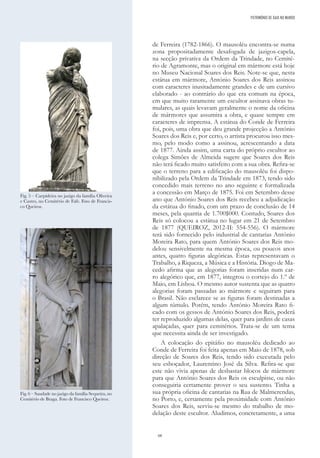 68
de Ferreira (1782-1866). O mausoléu encontra-se numa
zona propositadamente desafogada de jazigos-capela,
na secção privativa da Ordem da Trindade, no Cemité-
rio de Agramonte, mas o original em mármore está hoje
no Museu Nacional Soares dos Reis. Note-se que, nesta
estátua em mármore, António Soares dos Reis assinou
com caracteres inusitadamente grandes e de um cursivo
elaborado - ao contrário do que era comum na época,
em que muito raramente um escultor assinava obras tu-
mulares, as quais levavam geralmente o nome da oficina
de mármores que assumira a obra, e quase sempre em
caracteres de imprensa. A estátua do Conde de Ferreira
foi, pois, uma obra que deu grande projecção a António
Soares dos Reis e, por certo, o artista procurou isso mes-
mo, pelo modo como a assinou, acrescentando a data
de 1877. Ainda assim, uma carta do próprio escultor ao
colega Simões de Almeida sugere que Soares dos Reis
não terá ficado muito satisfeito com a sua obra. Refira-se
que o terreno para a edificação do mausoléu foi dispo-
nibilizado pela Ordem da Trindade em 1873, tendo sido
concedido mais terreno no ano seguinte e formalizada
a concessão em Março de 1875. Foi em Setembro desse
ano que António Soares dos Reis recebeu a adjudicação
da estátua do finado, com um prazo de conclusão de 14
meses, pela quantia de 1.700$000. Contudo, Soares dos
Reis só colocou a estátua no lugar em 21 de Setembro
de 1877 (QUEIROZ, 2012-II: 554-556). O mármore
terá sido fornecido pelo industrial de cantarias António
Moreira Rato, para quem António Soares dos Reis mo-
delou sensivelmente na mesma época, ou poucos anos
antes, quatro figuras alegóricas. Estas representavam o
Trabalho, a Riqueza, a Música e a História. Diogo de Ma-
cedo afirma que as alegorias foram inseridas num car-
ro alegórico que, em 1877, integrou o cortejo do 1.º de
Maio, em Lisboa. O mesmo autor sustenta que as quatro
alegorias foram passadas ao mármore e seguiram para
o Brasil. Não esclarece se as figuras foram destinadas a
algum túmulo. Porém, tendo António Moreira Rato fi-
cado com os gessos de António Soares dos Reis, poderá
ter reproduzido algumas delas, quer para jardins de casas
apalaçadas, quer para cemitérios. Trata-se de um tema
que necessita ainda de ser investigado.
A colocação do epitáfio no mausoléu dedicado ao
Conde de Ferreira foi feita apenas em Maio de 1878, sob
direção de Soares dos Reis, tendo sido executada pelo
seu esboçador, Laurentino José da Silva. Refira-se que
este não vivia apenas de desbastar blocos de mármore
para que António Soares dos Reis os esculpisse, ou não
conseguiria certamente prover o seu sustento. Tinha a
sua própria oficina de cantarias na Rua de Malmerendas,
no Porto, e, certamente pela proximidade com António
Soares dos Reis, serviu-se mesmo do trabalho de mo-
delação deste escultor. Aludimos, concretamente, a uma
Fig. 5 – Carpideira no jazigo da família Oliveira
e Castro, no Cemitério de Fafe. Foto de Francis-
co Queiroz.
Fig. 6 – Saudade no jazigo da família Sequeira, no
Cemitério de Braga. Foto de Francisco Queiroz.
PATRIMÓNIO DE GAIA NO MUNDO
 