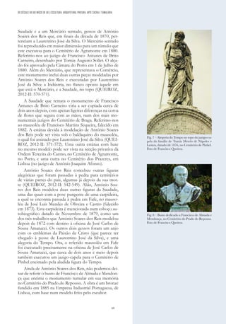 69
Saudade e a um Mercúrio sentado, gessos de António
Soares dos Reis que, em finais da década de 1870, per-
tenciam a Laurentino José da Silva. O Mercúrio sentado
foi reproduzido em maior dimensão para um túmulo que
este executou para o Cemitério de Agramonte em 1880.
Referimo-nos ao jazigo de Francisco Antunes de Brito
Carneiro, desenhado por Tomás Augusto Soller. O alça-
do foi aprovado pela Câmara do Porto em 1 de Julho de
1880. Além do Mercúrio, que representava o Comércio,
este monumento inclui duas outras peças modeladas por
António Soares dos Reis e executadas por Laurentino
José da Silva: a Indústria, no flanco oposto àquele em
que está o Mercúrio, e a Saudade, no topo (QUEIROZ,
2012-II: 570-571).
A Saudade que remata o monumento de Francisco
Antunes de Brito Carneiro viria a ser copiada cerca de
dois anos depois, com apenas ligeiras diferenças na coroa
de flores que segura com as mãos, num dos mais mo-
numentais jazigos do Cemitério de Braga. Referimo-nos
ao mausoléu de Francisco Martins Sequeira, falecido em
1882. A estátua devida à modelação de António Soares
dos Reis pode ser vista sob o baldaquino do mausoléu,
o qual foi assinado por Laurentino José da Silva (QUEI-
ROZ, 2012-II: 571-572). Uma outra estátua com base
no mesmo modelo pode ser vista na secção privativa da
Ordem Terceira do Carmo, no Cemitério de Agramonte,
no Porto, e uma outra no Cemitério dos Prazeres, em
Lisboa (no jazigo de António Joaquim Afonso).
António Soares dos Reis concebeu outras figuras
alegóricas que foram passadas à pedra para cemitérios
de várias partes do país, algumas já depois da sua mor-
te (QUEIROZ, 2012-II: 542-549). Aliás, António Soa-
res dos Reis modelou duas outras figuras da Saudade,
uma das quais com a pose pungente de uma carpideira,
a qual se encontra passada à pedra em Fafe, no mauso-
léu de José Luís Mendes de Oliveira e Castro (falecido
em 1873). Esta carpideira é mencionada num esboço au-
tobiográfico datado de Novembro de 1879, como um
dos três trabalhos que António Soares dos Reis modelou
depois de 1872 com destino à oficina de José Carlos de
Sousa Amatucci. Os outros dois gessos foram um anjo
com os emblemas da Paixão de Cristo (que parece ter
chegado à posse de Laurentino José da Silva), e uma
alegoria do Tempo. Ora, o referido mausoléu em Fafe
foi executado precisamente na oficina de José Carlos de
Sousa Amatucci, que cerca de dois anos e meio depois
também executou um jazigo-capela para o Cemitério de
Pinhel encimado pela aludida figura do Tempo.
Ainda de António Soares dos Reis, não podemos dei-
xar de referir o busto de Francisco de Almada e Mendon-
ça que encima o monumento tumular em sua memória
no Cemitério do Prado do Repouso. A obra é um bronze
fundido em 1885 na Empresa Industrial Portuguesa, de
Lisboa, com base num modelo feito pelo escultor.
Fig. 7 – Alegoria do Tempo no topo do jazigo-ca-
pela da família de Tomás Metelo de Nápoles e
Lemos, datado de 1876, no Cemitério de Pinhel.
Foto de Francisco Queiroz.
Fig. 8 – Busto dedicado a Francisco de Almada e
Mendonça, no Cemitério do Prado do Repouso.
Foto de Francisco Queiroz.
DO SÉCULO XIX AO INÍCIO DE XX | ESCULTURA, ARQUITETURA, PINTURA, ARTE SACRA E TUMULÁRIA
 
