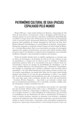 7
Desde 1982 que o então criado Gabinete de História e Arqueologia de Vila
Nova de Gaia iniciou o levantamento, estudo e divulgação profissional do pa-
trimónio gaiense em textos, palestras, exposições e publicações disponibilizadas
ao público ao longo destes anos. Porém nunca de uma forma tão sistematizada
como no presente projeto denominado Património Cultural de Gaia (PACUG)
proposto pelo presidente da Câmara Municipal de Vila Nova de Gaia, Prof.
Doutor Eduardo Vítor Rodrigues, ao atual Gabinete de História, Arqueologia e
Património, integrado na associação cultural Amigos do Solar Condes de Resen-
de – Confraria Queirosiana. Para a sua concretização este grupo de investigação
organizou dez equipas de profissionais, uma para cada volume temático, dirigi-
das pelo respetivo coordenador e compostas por investigadores com curriculum
académico adequado e obra produzida na respetiva área temática.
Tendo de imediato deitado mãos ao trabalho, rapidamente se constatou que
os ritmos de investigação e de produção de cada um dos dez volumes em que
irá materializar-se o projeto iam ser diversos, pois na realidade os diferentes
patrimónios gaienses, além de se encontrarem com pesos culturais muito de-
sencontrados, estavam em situação de possibilidades de abordagem, e até de
acesso, também diferentes. Será fácil perceber que o Património Arqueológico,
por exemplo, se comparado com o Artístico, o primeiro existe em muito menor
quantidade e é de mais difícil identificação, pois embora existam em Gaia mui-
tas estações arqueológicas, em grande parte delas não foi sequer ainda iniciada
qualquer intervenção ou, no caso das que parcialmente o foram, o seu espólio
não foi ainda devidamente patrimonializado, para além de pequenas exceções.
Por outro lado, quase toda a produção artística das áreas não performativas
- Escultura, Pintura, Tapeçaria… - logo desde a sua conceção e criação nasce
para ser imediatamente património, isto é, concebida, executada, vendida, exibi-
da, interpretada, visitada e usufruída como tal.
Estas questões concretas que se materializam neste projeto são suportadas
por uma constante reflexão teórica sobre o que é o Património e o que o indi-
vidualiza face à História, à Arqueologia, à Arquitetura, à Museologia, à Geogra-
fia, ao próprio Turismo e a outras disciplinas do conhecimento, que nos levam
ao entendimento de que Património são todas as manifestações da Natureza e
todas as criações humanas, materiais ou imateriais, com memória e qualidade,
suscetíveis de originarem mais valias culturais no presente e que devem ser trans-
mitidas ao futuro conservadas e valorizadas, como testemunhos insubstituíveis
das pessoas e épocas que nos precederam e como herança do porvir. É por essa
PATRIMÓNIO CULTURAL DE GAIA (PACUG)
ESPALHADO PELO MUNDO
 