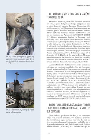70
DE ANTÓNIO SOARES DOS REIS A ANTÓNIO
FERNANDES DE SÁ
Depois da morte de José Carlos de Sousa Amatucci,
em 1885, o gesso da figura do Tempo terá passado para
as mãos do mestre canteiro Bernardo Marques da Silva
(pai do arquitecto José Marques da Silva), que o usou, por
exemplo, para o mausoléu dedicado em 1888 a António
Ribeiro de Castro na secção privativa da Ordem do Car-
mo no Cemitério de Agramonte (QUEIROZ, 2012-II:
591). Quanto ao gesso da Saudade em forma de carpi-
deira, este viria a pertencer ao escultor avintense António
Fernandes de Sá, talvez por herança do seu pai, António
Coelho de Sá, que teve oficina de mármores no Porto.
A oficina de António Coelho de Sá executou inúmeros
monumentos tumulares para cemitérios de toda a região
norte do país, embora a maioria sem peças escultóricas.
Porém, no Cemitério da Póvoa de Varzim, o jazigo n.º 40
da secção 13, de Plácido A. Ferreira M. Frota Menezes,
possui uma versão da Saudade em forma de carpideira
executada pela oficina de António Coelho de Sá & Ca.,
situada então na Rua dos Lavadouros, n.º 5, no Porto.
António Fernandes de Sá começou como canteiro na
oficina do seu pai, tendo modelado obras que foram pas-
sadas à pedra em túmulos. Esta vertente da produção de
António Fernandes de Sá está ainda por estudar devida-
mente, sendo sobretudo mencionada a estátua alegórica
da Escultura que executou para o mausoléu do Visconde
Valmor, logo à entrada do Cemitério do Alto de S. João,
em Lisboa. Esta capela foi riscada pelo arquiteto Álvaro
Machado e executada em Lisboa. O terreno foi cedido
gratuitamente em 1899, justificando-se o ter ficado à en-
trada do cemitério com a necessidade de erigir um mo-
numento grandioso e condizente com a importância do
tumulado. Também por isso, as estátuas alegóricas são
todas de escultores diferentes. O fecho da abóbada foi
concluído em 1902, mas as obras da capela ainda dura-
ram mais algum tempo (QUEIROZ, 2002-II: 640).
OBRASTUMULARESDEJOSÉJOAQUIMTEIXEIRA
LOPES OU EXECUTADAS COM BASE EM MODELOS
QUE CONCEBEU
Mais ainda do que Soares dos Reis, o seu contempo-
râneo José Joaquim Teixeira Lopes marcou a estatuária
dos cemitérios da região norte do país. Uma das mais an-
tigas obras tumulares que lhe podem ser atribuídas são as
figuras alegóricas na fachada do jazigo-capela de António
Ribeiro Moreira (1821-1905), no Cemitério da Lapa, no
Fig. 9 – Detalhe da alegoria do Tempo num
mausoléu executado por Bernardo Marques da
Silva para a secção privativa da Ordem do Car-
mo no Cemitério de Agramonte. Foto de Fran-
cisco Queiroz.
Fig. 10 – Monumento no Cemitério da Guarda
executado pela oficina de António Coelho de Sá.
Foto de Francisco Queiroz
PATRIMÓNIO DE GAIA NO MUNDO
 
