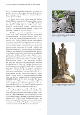 71
Porto. Têm a particularidade de estarem executadas em
granito, tal como toda a capela. A concessão do terreno
para este jazigo data de 1861, mas a obra terá sido con-
cluída apenas em 1863.
As figuras alegóricas do jazigo-capela que António
Ribeiro Moreira mandou erigir foram escolhidas por esta
ter sido erguida a pretexto de sepultar Manuel Pereira
Pena, falecido em 12 de Janeiro de 1861, amigo e ben-
feitor de António Ribeiro Moreira, a quem lhe deixou
a herança. As alegorias são precisamente a Amizade e a
Bondade (QUEIROZ, 2012-II: 208-211).
A Bondade, segurando uma pomba, tem uma pose
serena, com cabelos desenvoltos e borlas pruniformes
nos panejamentos. Está vestida à maneira clássica, des-
calça, com uma das pernas ligeiramente fletida e os de-
dos dos pés à vista. A Amizade, não tão conseguida na
modelação, mais académica e algo inexpressiva, apresen-
ta o mesmo tratamento nos cabelos, apoiando-se numa
cepa de videira. Mesmo considerando que o granito não
permitia grande virtuosismo ao escultor, a correção das
formas e as proporções fazem destas peças obras escul-
tóricas de boa qualidade. Estas alegorias seriam também
reproduzidas em cerâmica, nomeadamente pela Fábrica
de Cerâmica das Devesas. Outra figura alegórica conce-
bida por José Joaquim Teixeira Lopes que parece ter sido
primeiramente utilizada em contexto tumular e depois
reproduzida em cerâmica é a da Gratidão. Foi executada
em pedra lioz para colocação num mausoléu à entrada
do Cemitério de S. Dinis, em Vila Real, fazendo corres-
pondência com outro mausoléu igual, embora encimado
pela figura alegórica da Fé. Esta alegoria é igualmente
atribuível a José Joaquim Teixeira Lopes, até porque os
monumentos foram ambos executados na oficina de An-
tónio Almeida da Costa, seu sócio na Fábrica de Cerâmi-
ca das Devesas. Ambos os mausoléus foram mandados
fazer em 1868 por Joaquim José de Oliveira Guimarães
(QUEIROZ, 2012-II: 484-486). A escolha das figuras
alegóricas tem também aqui o seu sentido: a da Fé está
no seu próprio jazigo de família, ao passo que a da Gra-
tidão está no jazigo do seu cunhado Francisco José de
Gouveia (1817-1866), comerciante em Vila Real.
Outra figura alegórica concebida por José Joaquim Tei-
xeira Lopes para um monumento tumular encontra-se no
Porto, na secção privativa da Misericórdia do Porto (Cemi-
tério do Prado do Repouso). Trata-se da Caridade, sobre
o imponente mausoléu dedicado ao benfeitor José Plácido
Campeã (1801-1872). António Almeida da Costa e o seu
sócio José Joaquim Teixeira Lopes concorreram à obra do
monumento em 1873, tendo ganho a mesma, apesar de
outro concorrente ter sido António Soares dos Reis.
Fig. 11 – A Escultura, por António Fernandes
de Sá, no mausoléu do Visconde de Valmor, em
Lisboa. Foto de Francisco Queiroz.
DO SÉCULO XIX AO INÍCIO DE XX | ESCULTURA, ARQUITETURA, PINTURA, ARTE SACRA E TUMULÁRIA
Fig. 12 – Detalhe da Gratidão, no Cemitério de S.
Dinis, em Vila Real. Foto de Francisco Queiroz.
 