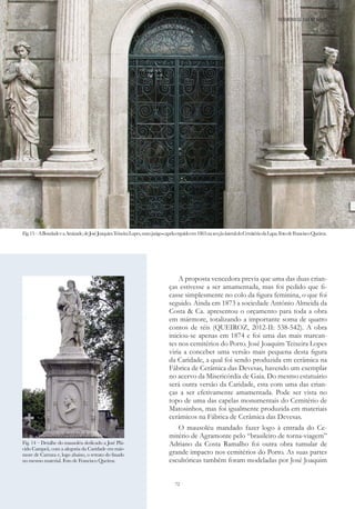 72
A proposta vencedora previa que uma das duas crian-
ças estivesse a ser amamentada, mas foi pedido que fi-
casse simplesmente no colo da figura feminina, o que foi
seguido. Ainda em 1873 a sociedade António Almeida da
Costa & Ca. apresentou o orçamento para toda a obra
em mármore, totalizando a importante soma de quatro
contos de réis (QUEIROZ, 2012-II: 538-542). A obra
iniciou-se apenas em 1874 e foi uma das mais marcan-
tes nos cemitérios do Porto. José Joaquim Teixeira Lopes
viria a conceber uma versão mais pequena desta figura
da Caridade, a qual foi sendo produzida em cerâmica na
Fábrica de Cerâmica das Devesas, havendo um exemplar
no acervo da Misericórdia de Gaia. Do mesmo estatuário
será outra versão da Caridade, esta com uma das crian-
ças a ser efetivamente amamentada. Pode ser vista no
topo de uma das capelas monumentais do Cemitério de
Matosinhos, mas foi igualmente produzida em materiais
cerâmicos na Fábrica de Cerâmica das Devesas.
O mausoléu mandado fazer logo à entrada do Ce-
mitério de Agramonte pelo “brasileiro de torna-viagem”
Adriano da Costa Ramalho foi outra obra tumular de
grande impacto nos cemitérios do Porto. As suas partes
escultóricas também foram modeladas por José Joaquim
Fig.13–ABondadeeaAmizade,deJoséJoaquimTeixeiraLopes,numjazigo-capelaerguidoem1863nasecçãolateraldoCemitériodaLapa.FotodeFranciscoQueiroz.
PATRIMÓNIO DE GAIA NO MUNDO
Fig. 14 – Detalhe do mausoléu dedicado a José Plá-
cido Campeã, com a alegoria da Caridade em már-
more de Carrara e, logo abaixo, o retrato do finado
no mesmo material. Foto de Francisco Queiroz.
 