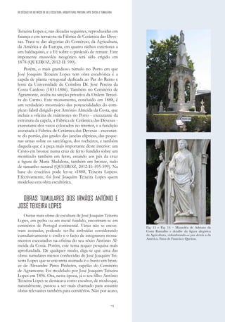 73
Teixeira Lopes e, nas décadas seguintes, reproduzidas em
faiança e em terracota na Fábrica de Cerâmica das Deve-
sas. Trata-se das alegorias do Comércio, da Agricultura,
da América e da Europa, em quatro nichos exteriores a
um baldaquino, e a Fé sobre o pináculo de remate. Este
imponente mausoléu neogótico terá sido erigido em
1878 (QUEIROZ, 2012-II: 590).
Porém, o mais grandioso túmulo no Porto em que
José Joaquim Teixeira Lopes tem obra escultórica é a
capela de planta octogonal dedicada ao Par do Reino e
lente da Universidade de Coimbra Dr. José Pereira da
Costa Cardoso (1831-1886). Também no Cemitério de
Agramonte, avulta na secção privativa da Ordem Tercei-
ra do Carmo. Este monumento, concluído em 1888, é
um verdadeiro mostruário das potencialidades do com-
plexo fabril dirigido por António Almeida da Costa, que
incluía a oficina de mármores no Porto - executante da
estrutura da capela, a Fábrica de Cerâmica das Devesas -
executante dos vasos colocados no interior, e a fundição
associada à Fábrica de Cerâmica das Devesas - executan-
te do portão, das grades das janelas elípticas, das peque-
nas urnas sobre os sarcófagos, dos tocheiros, e também
daquela que é a peça mais importante deste interior: um
Cristo em bronze numa cruz de ferro fundido sobre um
montículo também em ferro, estando aos pés da cruz
a figura de Maria Madalena, também em bronze, tudo
de tamanho natural (QUEIROZ, 2012-II: 595-599). Na
base do crucifixo pode ler-se «1888, Teixeira Lopes».
Efectivamente, foi José Joaquim Teixeira Lopes quem
modelou esta obra escultórica.
OBRAS TUMULARES DOS IRMÃOS ANTÓNIO E
JOSÉ TEIXEIRA LOPES
Outras mais obras de escultura de José Joaquim Teixeira
Lopes, em pedra ou em metal fundido, encontram-se em
cemitérios de Portugal continental. Várias não se encon-
tram assinadas, podendo ser-lhe atribuídas considerando
cumulativamente o estilo e o facto de integrarem monu-
mentos executados na oficina do seu sócio António Al-
meida da Costa. Porém, este tema requer pesquisa mais
aprofundada. De qualquer modo, diga-se que uma das
obras tumulares menos conhecidas de José Joaquim Tei-
xeira Lopes que se encontra assinada é o busto em bron-
ze de Alexandre Pinto Pinheiro, capelão do Cemitério
de Agramonte. Foi modelado por José Joaquim Teixeira
Lopes em 1896. Ora, nesta época, já o seu filho António
Teixeira Lopes se destacava como escultor, de modo que,
naturalmente, passou a ser mais chamado para assumir
obras relevantes também para cemitérios. Não por acaso,
Fig. 15 e Fig. 16 – Mausoléu de Adriano da
Costa Ramalho e detalhe da figura alegórica
da Agricultura, vislumbrando-se por detrás a da
América. Fotos de Francisco Queiroz.
DO SÉCULO XIX AO INÍCIO DE XX | ESCULTURA, ARQUITETURA, PINTURA, ARTE SACRA E TUMULÁRIA
 