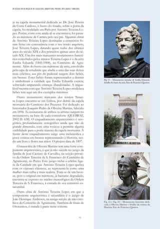 75
já na capela monumental dedicada ao Dr. José Pereira
da Costa Cardoso, o busto do finado, sobre a porta da
capela, foi modelado em Paris por António Teixeira Lo-
pes. Porém, como este ainda ali se encontrava, foi passa-
do ao mármore de Carrara pelo seu pai. Algumas obras
de António Teixeira Lopes destinadas a cemitérios fo-
ram feitas em consonância com o seu irmão arquiteto,
José Teixeira Lopes, datando quase todas dos últimos
anos do século XIX e dos primeiros quinze anos do sé-
culo XX. Um dos mais marcantes monumentos funerá-
rios concebidos pelos irmãos Teixeira Lopes é o da atriz
Emília Eduarda (1845-1908), no Cemitério de Agra-
monte. Além do busto em mármore da atriz, envolvido
pela capa de estudante que aludia a uma das suas deixas
mais célebres, aos pés do pedestal surgem dois bebés,
em bronze. Estes bebés foram representados a dormir
e simbolizam a caridade que Emília Eduarda exercia,
sobretudo amparando crianças abandonadas. A inigua-
lável mestria com que António Teixeira Lopes modelava
bebés tem aqui um dos exemplos máximos.
Outro monumento marcante dos irmãos Teixei-
ra Lopes encontra-se em Lisboa, por detrás da capela
mortuária do Cemitério dos Prazeres. Foi dedicado ao
historiador Joaquim Pedro de Oliveira Martins, falecido
em 1894. As assinaturas de ambos os artistas surgem no
monumento, na base de cada contraforte (QUEIROZ,
2002-II: 638). O enquadramento arquitectónico é neo-
gótico, profundamente cenográfico ainda que não de
grande dimensão, com uma rosácea a permitir alguma
visibilidade para a porta traseira da capela mortuária. À
frente deste enquadramento surge uma melancólica e
grave estátua em bronze representando a História, ten-
do um livro e flores nas mãos. O projeto data de 1897.
O mausoléu de Oliveira Martins tem uma forte com-
ponente arquitetónica, o que já não sucede no jazigo da
família de José Caetano de Carvalho, na secção privati-
va da Ordem Terceira de S. Francisco do Cemitério de
Agramonte, no Porto. Este jazigo inclui a célebre figu-
ra da Caridade em que António Teixeira Lopes quebra
com os cânones clássicos, ao representá-la como uma
mulher mais velha e mais realista. Trata-se de um bron-
ze, pois o original em mármore, já bastante degradado,
encontra-se exposto no núcleo museológico da Ordem
Terceira de S. Francisco, à entrada do seu cemitério ca-
tacumbal.
Outra obra de António Teixeira Lopes em que a
componente arquitetónica é secundária é o jazigo de
João Henrique Andresen, na antiga secção de não cató-
licos do Cemitério de Agramonte. Também de finais de
Oitocentos, é tratada à parte neste volume.
Fig. 21 – Monumento tumular de Emília Eduarda:
detalhe do busto da atriz. Foto de Francisco Queiroz.
Fig. 22 e Fig. 23 – Monumento funerário dedi-
cado a Oliveira Martins e detalhe da estátua da
História; Foto de Francisco Queiroz.
DO SÉCULO XIX AO INÍCIO DE XX | ESCULTURA, ARQUITETURA, PINTURA, ARTE SACRA E TUMULÁRIA
 