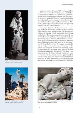 76
Igualmente do fim do século XIX é a figura da Dor
modelada por António Teixeira Lopes para a família Pin-
to da Fonseca e destinada ao Cemitério de Agramonte.
Ao que parece, o monumento funerário seria uma parce-
ria com o seu irmão José Teixeira Lopes, mas a estátua
não terá chegado a ser colocada no jazigo. Encontra-se
hoje um bronze desta figura da Dor nos jardins do Palá-
cio de Cristal, ao passo que o modelo em gesso pode ser
visto na Casa-Museu Teixeira Lopes.
Contudo, no Cemitério de Agramonte existe uma fi-
gura da Dor em monumento concebido por José Teixeira
Lopes, embora alguns anos posterior. Está no jazigo de
Eduardo de Andrade Vilares, mais conhecido como da
família Santos Dumont, correspondendo ao ramo da sua
mulher Maria Rosalina Santos Dumont, irmã do célebre
pioneiro da aviação brasileira, Alberto Santos Dumont.
Neste jazigo, destaca-se a figura feminina em mármore
que se lança sobre os degraus. Trata-se de uma escul-
tura de clara filiação na Arte Nova, pela sensualidade,
pela descompostura das vestes e pela sua pose afectada.
Remata este jazigo um cruzeiro com calvário no topo,
ao gosto dos cruzeiros galegos, ainda que com detalhes
próprios da época em que foi esculpido. É de notar a dor
expressa na face de Cristo, inclinada para cima e com
a boca aberta. O monumento possui a epígrafe de José
Teixeira Lopes, então com oficina de cantarias na Praça
da Batalha, no Porto. A figura da Dor terá sido concebida
por António Teixeira Lopes ou por algum seu discípulo.
Fig. 24 – A Caridade, de António Teixeira Lopes,
mármore. Foto de Francisco Queiroz.
Fig. 25 – Cemitério de Agramonte, jazigo Santos Dumont e detalhes da
figura da Dor. Foto de Francisco Queiroz.
PATRIMÓNIO DE GAIA NO MUNDO
Fig. 26 – Cemitério de Agramonte, jazigo Santos
Dumont. Fotos de Francisco Queiroz.
 
