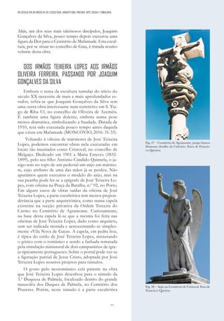 77
Aliás, um dos seus mais talentosos discípulos, Joaquim
Gonçalves da Silva, pouco tempo depois executou uma
figura da Dor para o Cemitério de Mafamude. Esta escul-
tura, por se situar no concelho de Gaia, é tratada noutro
volume desta obra.
DOS IRMÃOS TEIXEIRA LOPES AOS IRMÃOS
OLIVEIRA FERREIRA, PASSANDO POR JOAQUIM
GONÇALVES DA SILVA
Embora o tema da escultura tumular do início do
século XX necessite de mais e mais aprofundados es-
tudos, refira-se que Joaquim Gonçalves da Silva tem
uma outra obra interessante num cemitério: em S. Tia-
go de Riba Ul, no concelho de Oliveira de Azeméis.
É também uma figura dolente, embora numa pose
menos dramática, simbolizando a Saudade. Datada de
1910, terá sido executada pouco tempo antes daquela
que existe em Mafamude (MONCÓVIO, 2016: 31-33).
Voltando à oficina de mármores de José Teixeira
Lopes, podemos encontrar obras nela executadas em
locais tão inusitados como Cristoval, no concelho de
Melgaço. Dedicado em 1901 a Maria Esteves (1832-
1899), pelo seu filho António Cândido Quintela, o ja-
zigo tem no topo de um pedestal um anjo em mármo-
re, cujo atributo de uma das mãos já se perdeu. Não
apurámos quem executou o modelo do anjo, mas na
sua peanha pode ler-se a epígrafe de José Teixeira Lo-
pes, com oficina na Praça da Batalha, n.º 92, no Porto.
Em alguns casos de obras saídas da oficina de José
Teixeira Lopes, a parte escultórica tem menos prepon-
derância que a parte arquitetónica, como numa capela
existente na secção privativa da Ordem Terceira do
Carmo no Cemitério de Agramonte. Curiosamente,
na base desta capela lê-se que a mesma foi feita nas
oficinas de José Teixeira Lopes, dado como arquiteto,
sem ser indicada morada e acrescentando-se simples-
mente «Vila Nova de Gaya». A capela, em pedra lioz,
é típica do estilo de José Teixeira Lopes, misturando
o gótico com o românico e sendo a fachada rematada
pela simulação miniatural de dois campanários de igre-
ja tipicamente portugueses. Sobre o portal pode ver-se
a figuração parcial de Jesus Cristo, adoptada por José
Teixeira Lopes noutros projetos para túmulos.
O gosto pelo neoromânico está patente na obra
que José Teixeira Lopes desenhou para o túmulo da
3.ª Duquesa de Palmela, localizado dentro do grande
mausoléu dos Duques de Palmela, no Cemitério dos
Prazeres. Porém, neste túmulo é a parte escultórica
Fig. 27 – Cemitério de Agramonte, jazigo Santos
Dumont; detalhe do Calvário. Fotos de Francis-
co Queiroz.
Fig. 28 – Anjo no Cemitério de Cristoval. Foto de
Francisco Queiroz.
DO SÉCULO XIX AO INÍCIO DE XX | ESCULTURA, ARQUITETURA, PINTURA, ARTE SACRA E TUMULÁRIA
 