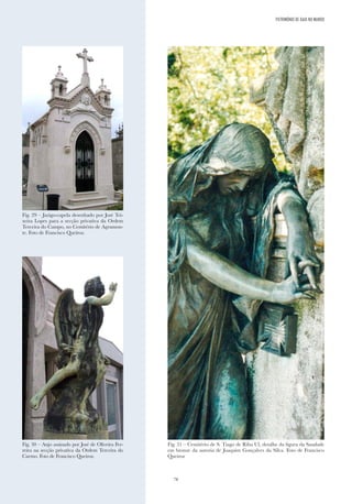 78
Fig. 29 – Jazigo-capela desenhado por José Tei-
xeira Lopes para a secção privativa da Ordem
Terceira do Campo, no Cemitério de Agramon-
te. Foto de Francisco Queiroz.
Fig. 30 – Anjo assinado por José de Oliveira Fer-
reira na secção privativa da Ordem Terceira do
Carmo. Foto de Francisco Queiroz.
Fig. 31 – Cemitério de S. Tiago de Riba Ul, detalhe da figura da Saudade
em bronze da autoria de Joaquim Gonçalves da Silva. Foto de Francisco
Queiroz
PATRIMÓNIO DE GAIA NO MUNDO
 
